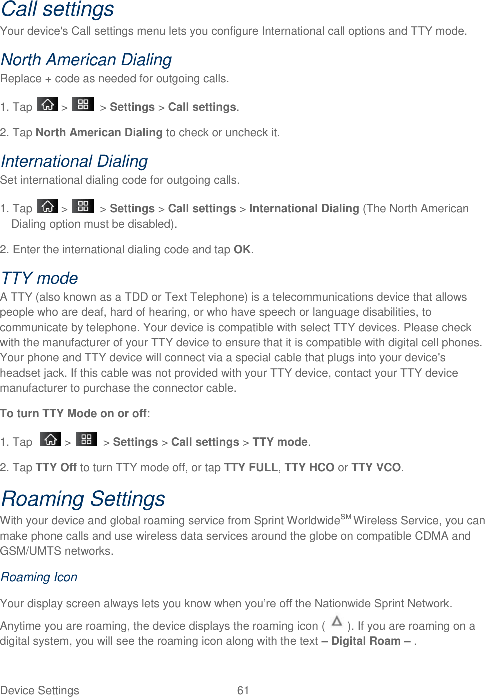 Device Settings  61 Call settings Your device&apos;s Call settings menu lets you configure International call options and TTY mode. North American Dialing  Replace + code as needed for outgoing calls. 1. Tap   &gt;    &gt; Settings &gt; Call settings. 2. Tap North American Dialing to check or uncheck it. International Dialing  Set international dialing code for outgoing calls. 1. Tap   &gt;    &gt; Settings &gt; Call settings &gt; International Dialing (The North American Dialing option must be disabled). 2. Enter the international dialing code and tap OK. TTY mode  A TTY (also known as a TDD or Text Telephone) is a telecommunications device that allows people who are deaf, hard of hearing, or who have speech or language disabilities, to communicate by telephone. Your device is compatible with select TTY devices. Please check with the manufacturer of your TTY device to ensure that it is compatible with digital cell phones. Your phone and TTY device will connect via a special cable that plugs into your device&apos;s headset jack. If this cable was not provided with your TTY device, contact your TTY device manufacturer to purchase the connector cable.  To turn TTY Mode on or off:  1. Tap    &gt;    &gt; Settings &gt; Call settings &gt; TTY mode.  2. Tap TTY Off to turn TTY mode off, or tap TTY FULL, TTY HCO or TTY VCO. Roaming Settings With your device and global roaming service from Sprint WorldwideSM Wireless Service, you can make phone calls and use wireless data services around the globe on compatible CDMA and GSM/UMTS networks. Roaming Icon Your display screen always lets you know when you‘re off the Nationwide Sprint Network. Anytime you are roaming, the device displays the roaming icon (   ). If you are roaming on a digital system, you will see the roaming icon along with the text – Digital Roam – . 