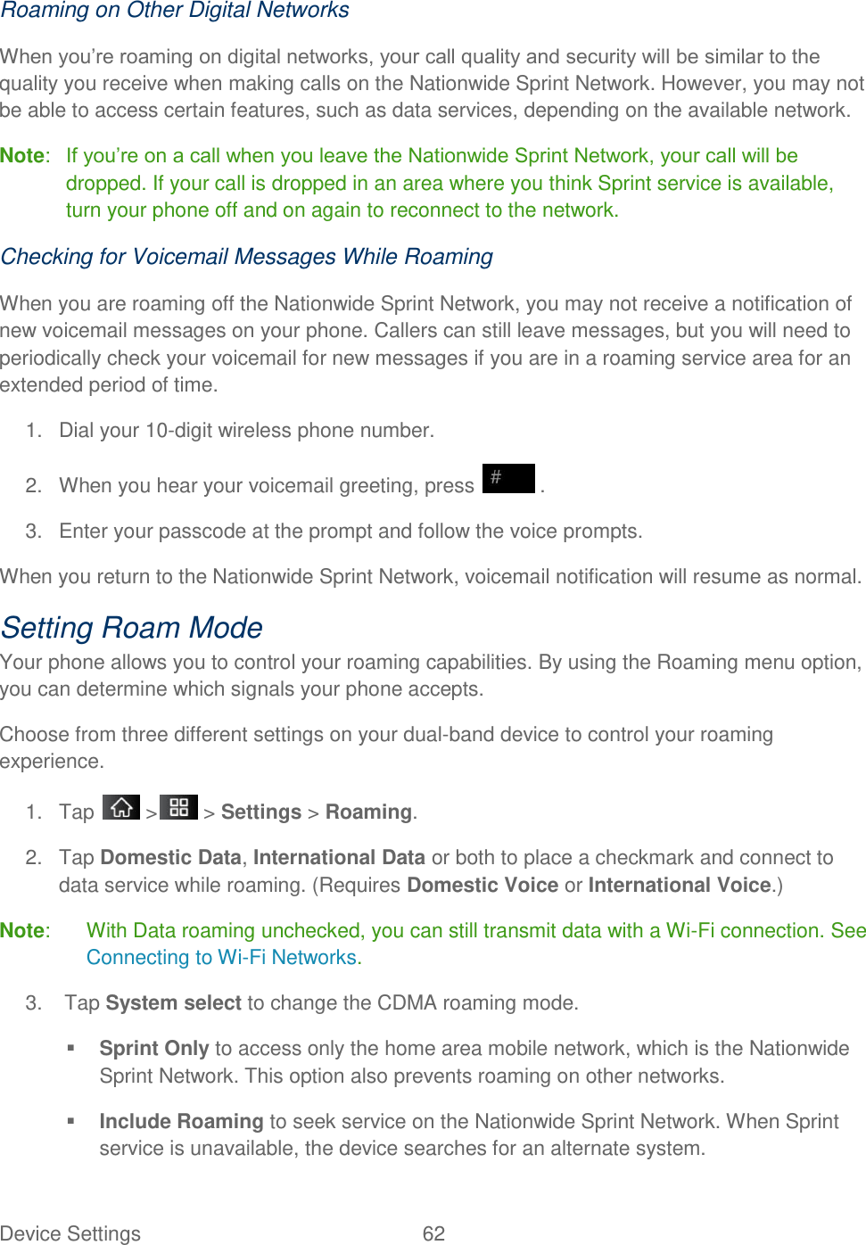 Device Settings  62 Roaming on Other Digital Networks When you‘re roaming on digital networks, your call quality and security will be similar to the quality you receive when making calls on the Nationwide Sprint Network. However, you may not be able to access certain features, such as data services, depending on the available network. Note:  If you‘re on a call when you leave the Nationwide Sprint Network, your call will be dropped. If your call is dropped in an area where you think Sprint service is available, turn your phone off and on again to reconnect to the network. Checking for Voicemail Messages While Roaming When you are roaming off the Nationwide Sprint Network, you may not receive a notification of new voicemail messages on your phone. Callers can still leave messages, but you will need to periodically check your voicemail for new messages if you are in a roaming service area for an extended period of time. 1.  Dial your 10-digit wireless phone number. 2.  When you hear your voicemail greeting, press   . 3.  Enter your passcode at the prompt and follow the voice prompts. When you return to the Nationwide Sprint Network, voicemail notification will resume as normal. Setting Roam Mode Your phone allows you to control your roaming capabilities. By using the Roaming menu option, you can determine which signals your phone accepts. Choose from three different settings on your dual-band device to control your roaming experience. 1.  Tap   &gt;  &gt; Settings &gt; Roaming. 2.  Tap Domestic Data, International Data or both to place a checkmark and connect to data service while roaming. (Requires Domestic Voice or International Voice.) Note:  With Data roaming unchecked, you can still transmit data with a Wi-Fi connection. See Connecting to Wi-Fi Networks. 3.   Tap System select to change the CDMA roaming mode.  Sprint Only to access only the home area mobile network, which is the Nationwide Sprint Network. This option also prevents roaming on other networks.  Include Roaming to seek service on the Nationwide Sprint Network. When Sprint service is unavailable, the device searches for an alternate system. 