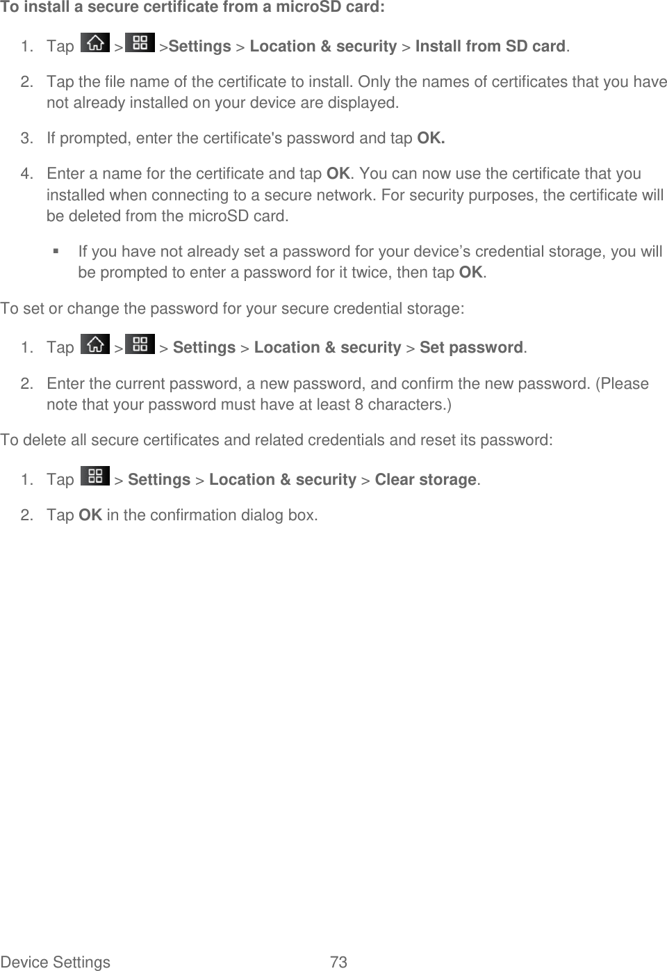 Device Settings  73 To install a secure certificate from a microSD card: 1.  Tap   &gt;  &gt;Settings &gt; Location &amp; security &gt; Install from SD card. 2.  Tap the file name of the certificate to install. Only the names of certificates that you have not already installed on your device are displayed. 3.  If prompted, enter the certificate&apos;s password and tap OK. 4.  Enter a name for the certificate and tap OK. You can now use the certificate that you installed when connecting to a secure network. For security purposes, the certificate will be deleted from the microSD card.  If you have not already set a password for your device‘s credential storage, you will be prompted to enter a password for it twice, then tap OK. To set or change the password for your secure credential storage: 1.  Tap   &gt;  &gt; Settings &gt; Location &amp; security &gt; Set password. 2.  Enter the current password, a new password, and confirm the new password. (Please note that your password must have at least 8 characters.) To delete all secure certificates and related credentials and reset its password: 1.  Tap   &gt; Settings &gt; Location &amp; security &gt; Clear storage. 2.  Tap OK in the confirmation dialog box.    
