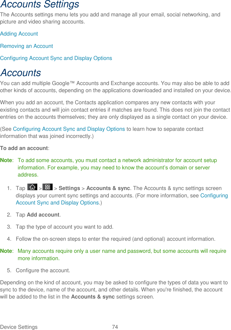 Device Settings  74 Accounts Settings The Accounts settings menu lets you add and manage all your email, social networking, and picture and video sharing accounts.  Adding Account Removing an Account  Configuring Account Sync and Display Options Accounts You can add multiple Google™ Accounts and Exchange accounts. You may also be able to add other kinds of accounts, depending on the applications downloaded and installed on your device. When you add an account, the Contacts application compares any new contacts with your existing contacts and will join contact entries if matches are found. This does not join the contact entries on the accounts themselves; they are only displayed as a single contact on your device. (See Configuring Account Sync and Display Options to learn how to separate contact information that was joined incorrectly.) To add an account: Note:   To add some accounts, you must contact a network administrator for account setup information. For example, you may need to know the account‘s domain or server address. 1.  Tap   &gt;  &gt; Settings &gt; Accounts &amp; sync. The Accounts &amp; sync settings screen displays your current sync settings and accounts. (For more information, see Configuring Account Sync and Display Options.) 2.  Tap Add account. 3.  Tap the type of account you want to add. 4.  Follow the on-screen steps to enter the required (and optional) account information. Note:   Many accounts require only a user name and password, but some accounts will require more information. 5.  Configure the account. Depending on the kind of account, you may be asked to configure the types of data you want to sync to the device, name of the account, and other details. When you&apos;re finished, the account will be added to the list in the Accounts &amp; sync settings screen. 