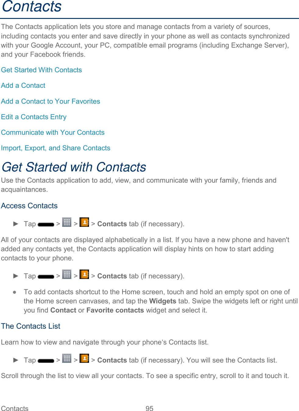  Contacts  95   Contacts The Contacts application lets you store and manage contacts from a variety of sources, including contacts you enter and save directly in your phone as well as contacts synchronized with your Google Account, your PC, compatible email programs (including Exchange Server), and your Facebook friends. Get Started With Contacts Add a Contact Add a Contact to Your Favorites Edit a Contacts Entry Communicate with Your Contacts Import, Export, and Share Contacts Get Started with Contacts Use the Contacts application to add, view, and communicate with your family, friends and acquaintances. Access Contacts ►  Tap   &gt;   &gt;   &gt; Contacts tab (if necessary). All of your contacts are displayed alphabetically in a list. If you have a new phone and haven&apos;t added any contacts yet, the Contacts application will display hints on how to start adding contacts to your phone. ►  Tap   &gt;   &gt;   &gt; Contacts tab (if necessary). ●  To add contacts shortcut to the Home screen, touch and hold an empty spot on one of the Home screen canvases, and tap the Widgets tab. Swipe the widgets left or right until you find Contact or Favorite contacts widget and select it. The Contacts List Learn how to view and navigate through your phone‘s Contacts list. ►  Tap   &gt;   &gt;   &gt; Contacts tab (if necessary). You will see the Contacts list. Scroll through the list to view all your contacts. To see a specific entry, scroll to it and touch it. 