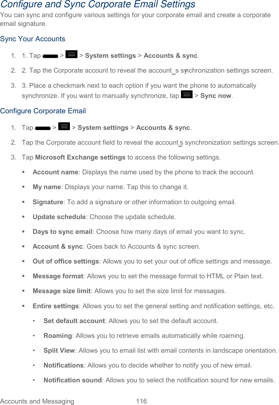  Accounts and Messaging  116   Configure and Sync Corporate Email Settings You can sync and configure various settings for your corporate email and create a corporate email signature. Sync Your Accounts 1.  1. Tap   &gt;   &gt; System settings &gt; Accounts &amp; sync. 2.  2. Tap the Corporate account to reveal the account‗s synchronization settings screen. 3.  3. Place a checkmark next to each option if you want the phone to automatically synchronize. If you want to manually synchronize, tap   &gt; Sync now. Configure Corporate Email 1.  Tap   &gt;   &gt; System settings &gt; Accounts &amp; sync. 2.  Tap the Corporate account field to reveal the account‗s synchronization settings screen. 3.  Tap Microsoft Exchange settings to access the following settings.  Account name: Displays the name used by the phone to track the account.  My name: Displays your name. Tap this to change it.  Signature: To add a signature or other information to outgoing email.  Update schedule: Choose the update schedule.  Days to sync email: Choose how many days of email you want to sync.  Account &amp; sync: Goes back to Accounts &amp; sync screen.  Out of office settings: Allows you to set your out of office settings and message.  Message format: Allows you to set the message format to HTML or Plain text.  Message size limit: Allows you to set the size limit for messages.  Entire settings: Allows you to set the general setting and notification settings, etc. •  Set default account: Allows you to set the default account. •  Roaming: Allows you to retrieve emails automatically while roaming. •  Split View: Allows you to email list with email contents in landscape orientation. •  Notifications: Allows you to decide whether to notify you of new email. •  Notification sound: Allows you to select the notification sound for new emails. 