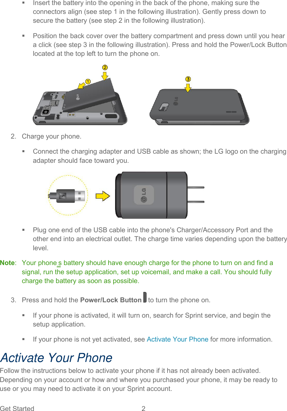  Get Started  2     Insert the battery into the opening in the back of the phone, making sure the connectors align (see step 1 in the following illustration). Gently press down to secure the battery (see step 2 in the following illustration).    Position the back cover over the battery compartment and press down until you hear a click (see step 3 in the following illustration). Press and hold the Power/Lock Button located at the top left to turn the phone on.   2.  Charge your phone.    Connect the charging adapter and USB cable as shown; the LG logo on the charging adapter should face toward you.     Plug one end of the USB cable into the phone&apos;s Charger/Accessory Port and the other end into an electrical outlet. The charge time varies depending upon the battery level.  Note:   Your phone‗s battery should have enough charge for the phone to turn on and find a signal, run the setup application, set up voicemail, and make a call. You should fully charge the battery as soon as possible.  3.  Press and hold the Power/Lock Button   to turn the phone on.    If your phone is activated, it will turn on, search for Sprint service, and begin the setup application.    If your phone is not yet activated, see Activate Your Phone for more information.  Activate Your Phone Follow the instructions below to activate your phone if it has not already been activated. Depending on your account or how and where you purchased your phone, it may be ready to use or you may need to activate it on your Sprint account. 