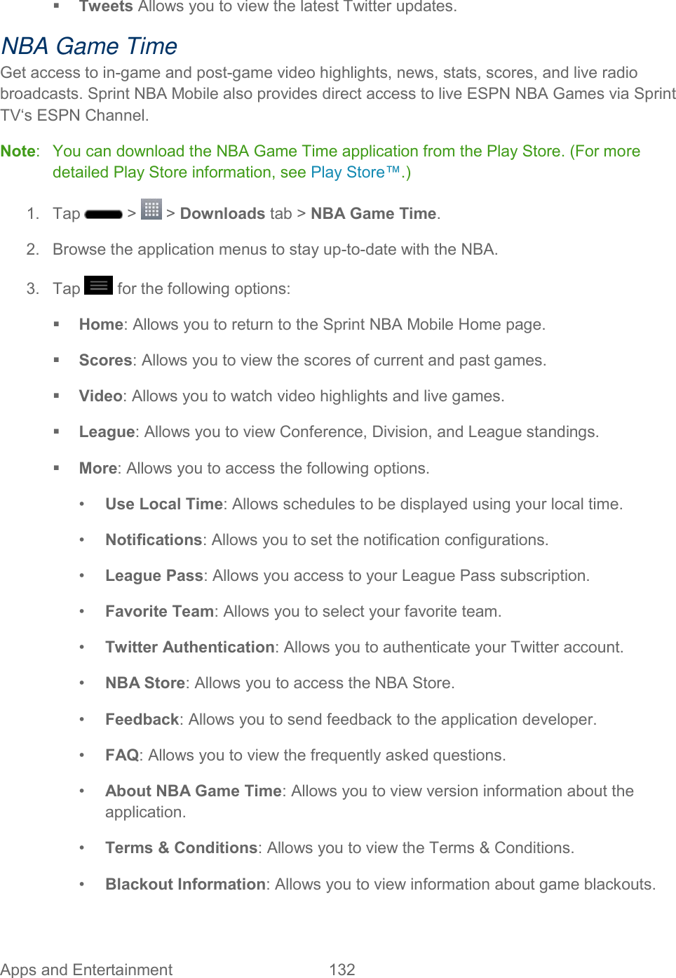  Apps and Entertainment  132    Tweets Allows you to view the latest Twitter updates. NBA Game Time Get access to in-game and post-game video highlights, news, stats, scores, and live radio broadcasts. Sprint NBA Mobile also provides direct access to live ESPN NBA Games via Sprint TV‘s ESPN Channel. Note:   You can download the NBA Game Time application from the Play Store. (For more detailed Play Store information, see Play Store™.) 1.  Tap   &gt;   &gt; Downloads tab &gt; NBA Game Time. 2.  Browse the application menus to stay up-to-date with the NBA. 3.  Tap   for the following options:  Home: Allows you to return to the Sprint NBA Mobile Home page.  Scores: Allows you to view the scores of current and past games.  Video: Allows you to watch video highlights and live games.  League: Allows you to view Conference, Division, and League standings.  More: Allows you to access the following options. •  Use Local Time: Allows schedules to be displayed using your local time. •  Notifications: Allows you to set the notification configurations. •  League Pass: Allows you access to your League Pass subscription. •  Favorite Team: Allows you to select your favorite team. •  Twitter Authentication: Allows you to authenticate your Twitter account. •  NBA Store: Allows you to access the NBA Store. •  Feedback: Allows you to send feedback to the application developer. •  FAQ: Allows you to view the frequently asked questions. •  About NBA Game Time: Allows you to view version information about the application. •  Terms &amp; Conditions: Allows you to view the Terms &amp; Conditions. •  Blackout Information: Allows you to view information about game blackouts. 