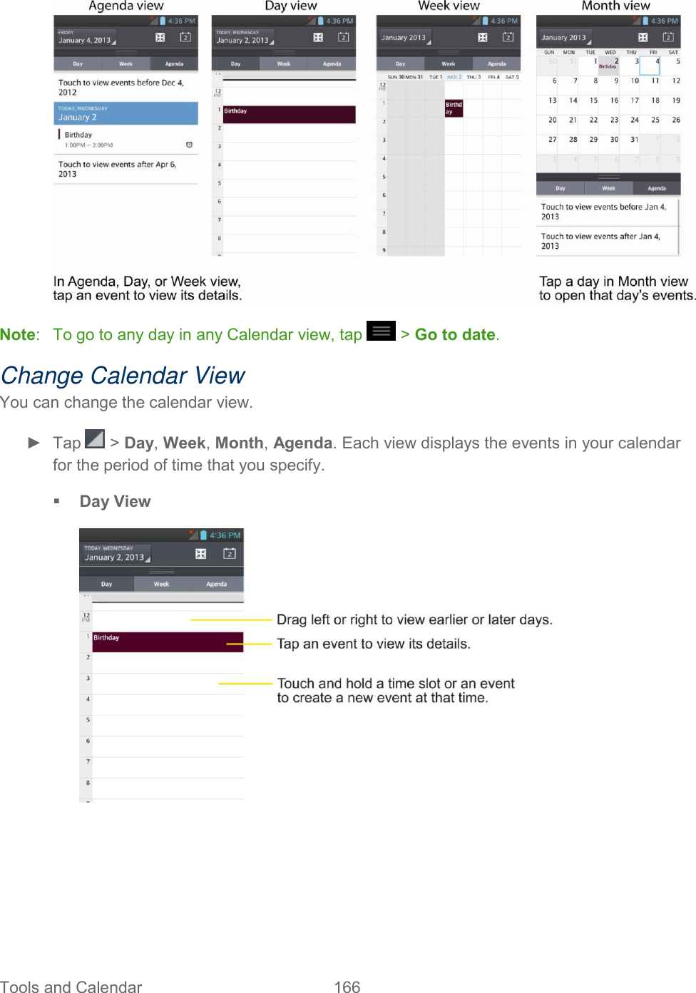  Tools and Calendar  166    Note:   To go to any day in any Calendar view, tap   &gt; Go to date. Change Calendar View You can change the calendar view. ►  Tap   &gt; Day, Week, Month, Agenda. Each view displays the events in your calendar for the period of time that you specify.  Day View     