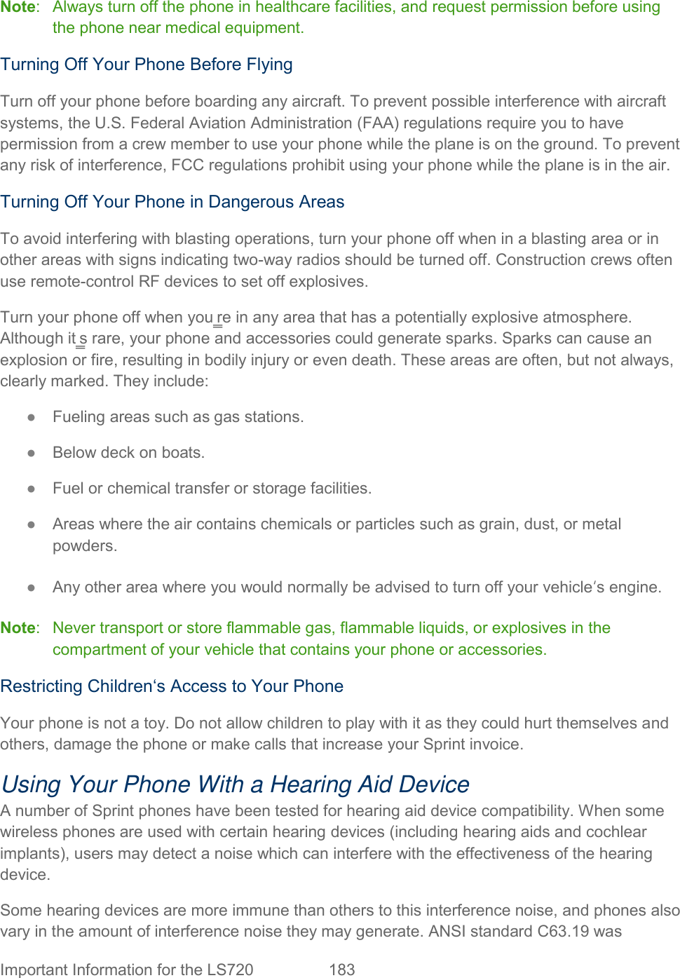  Important Information for the LS720  183   Note:   Always turn off the phone in healthcare facilities, and request permission before using the phone near medical equipment. Turning Off Your Phone Before Flying Turn off your phone before boarding any aircraft. To prevent possible interference with aircraft systems, the U.S. Federal Aviation Administration (FAA) regulations require you to have permission from a crew member to use your phone while the plane is on the ground. To prevent any risk of interference, FCC regulations prohibit using your phone while the plane is in the air. Turning Off Your Phone in Dangerous Areas To avoid interfering with blasting operations, turn your phone off when in a blasting area or in other areas with signs indicating two-way radios should be turned off. Construction crews often use remote-control RF devices to set off explosives. Turn your phone off when you‗re in any area that has a potentially explosive atmosphere. Although it‗s rare, your phone and accessories could generate sparks. Sparks can cause an explosion or fire, resulting in bodily injury or even death. These areas are often, but not always, clearly marked. They include: ●  Fueling areas such as gas stations. ●  Below deck on boats. ●  Fuel or chemical transfer or storage facilities. ●  Areas where the air contains chemicals or particles such as grain, dust, or metal powders. ●  Any other area where you would normally be advised to turn off your vehicle‘s engine. Note:   Never transport or store flammable gas, flammable liquids, or explosives in the compartment of your vehicle that contains your phone or accessories. Restricting Children‘s Access to Your Phone Your phone is not a toy. Do not allow children to play with it as they could hurt themselves and others, damage the phone or make calls that increase your Sprint invoice. Using Your Phone With a Hearing Aid Device A number of Sprint phones have been tested for hearing aid device compatibility. When some wireless phones are used with certain hearing devices (including hearing aids and cochlear implants), users may detect a noise which can interfere with the effectiveness of the hearing device. Some hearing devices are more immune than others to this interference noise, and phones also vary in the amount of interference noise they may generate. ANSI standard C63.19 was 