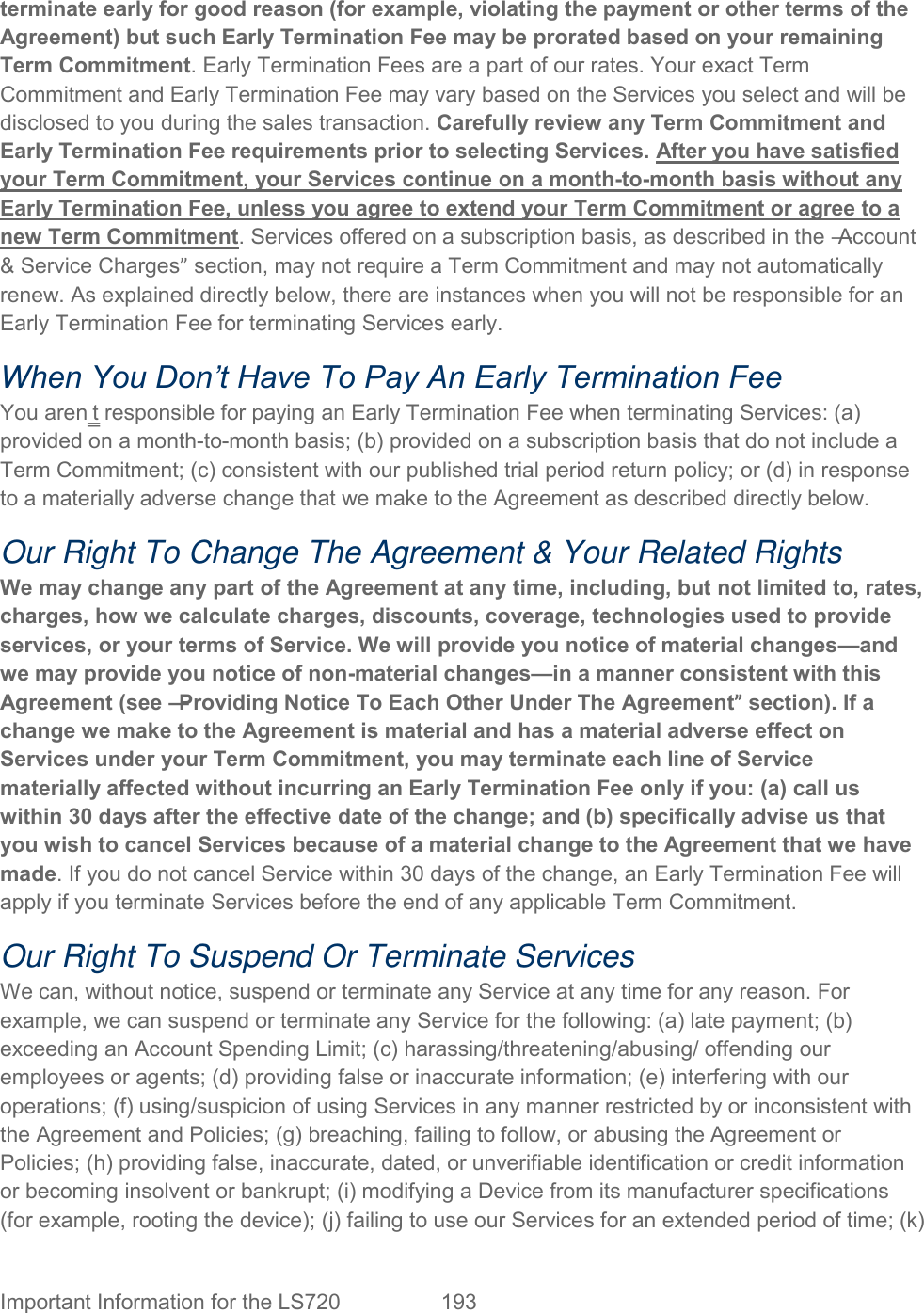  Important Information for the LS720  193   terminate early for good reason (for example, violating the payment or other terms of the Agreement) but such Early Termination Fee may be prorated based on your remaining Term Commitment. Early Termination Fees are a part of our rates. Your exact Term Commitment and Early Termination Fee may vary based on the Services you select and will be disclosed to you during the sales transaction. Carefully review any Term Commitment and Early Termination Fee requirements prior to selecting Services. After you have satisfied your Term Commitment, your Services continue on a month-to-month basis without any Early Termination Fee, unless you agree to extend your Term Commitment or agree to a new Term Commitment. Services offered on a subscription basis, as described in the ―Account &amp; Service Charges” section, may not require a Term Commitment and may not automatically renew. As explained directly below, there are instances when you will not be responsible for an Early Termination Fee for terminating Services early. When You Don’t Have To Pay An Early Termination Fee You aren‗t responsible for paying an Early Termination Fee when terminating Services: (a) provided on a month-to-month basis; (b) provided on a subscription basis that do not include a Term Commitment; (c) consistent with our published trial period return policy; or (d) in response to a materially adverse change that we make to the Agreement as described directly below. Our Right To Change The Agreement &amp; Your Related Rights We may change any part of the Agreement at any time, including, but not limited to, rates, charges, how we calculate charges, discounts, coverage, technologies used to provide services, or your terms of Service. We will provide you notice of material changes—and we may provide you notice of non-material changes—in a manner consistent with this Agreement (see ―Providing Notice To Each Other Under The Agreement” section). If a change we make to the Agreement is material and has a material adverse effect on Services under your Term Commitment, you may terminate each line of Service materially affected without incurring an Early Termination Fee only if you: (a) call us within 30 days after the effective date of the change; and (b) specifically advise us that you wish to cancel Services because of a material change to the Agreement that we have made. If you do not cancel Service within 30 days of the change, an Early Termination Fee will apply if you terminate Services before the end of any applicable Term Commitment. Our Right To Suspend Or Terminate Services We can, without notice, suspend or terminate any Service at any time for any reason. For example, we can suspend or terminate any Service for the following: (a) late payment; (b) exceeding an Account Spending Limit; (c) harassing/threatening/abusing/ offending our employees or agents; (d) providing false or inaccurate information; (e) interfering with our operations; (f) using/suspicion of using Services in any manner restricted by or inconsistent with the Agreement and Policies; (g) breaching, failing to follow, or abusing the Agreement or Policies; (h) providing false, inaccurate, dated, or unverifiable identification or credit information or becoming insolvent or bankrupt; (i) modifying a Device from its manufacturer specifications (for example, rooting the device); (j) failing to use our Services for an extended period of time; (k) 
