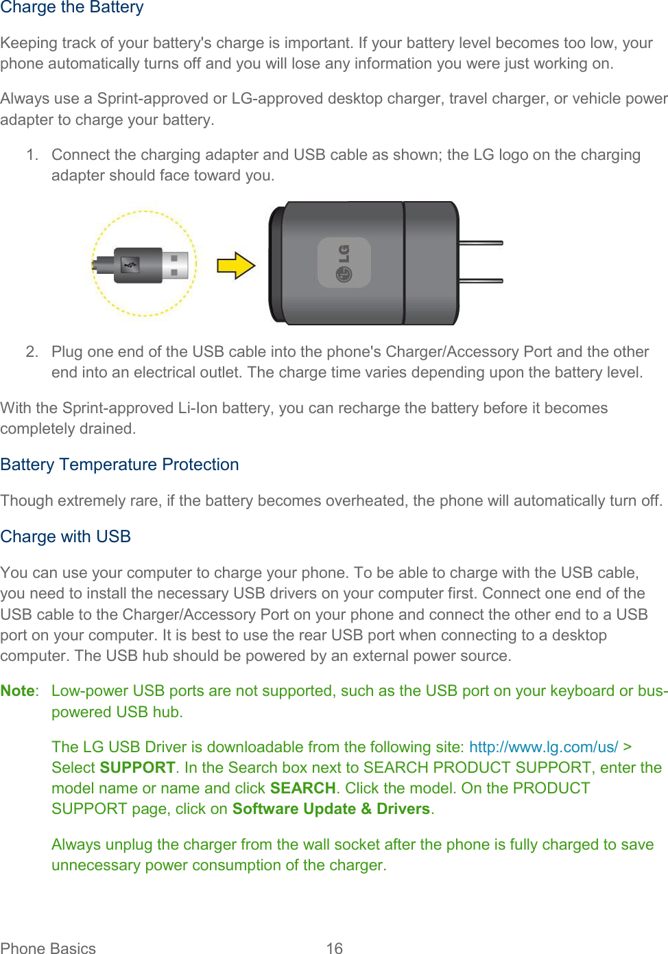  Phone Basics  16   Charge the Battery Keeping track of your battery&apos;s charge is important. If your battery level becomes too low, your phone automatically turns off and you will lose any information you were just working on. Always use a Sprint-approved or LG-approved desktop charger, travel charger, or vehicle power adapter to charge your battery. 1.  Connect the charging adapter and USB cable as shown; the LG logo on the charging adapter should face toward you.  2.  Plug one end of the USB cable into the phone&apos;s Charger/Accessory Port and the other end into an electrical outlet. The charge time varies depending upon the battery level. With the Sprint-approved Li-Ion battery, you can recharge the battery before it becomes completely drained. Battery Temperature Protection Though extremely rare, if the battery becomes overheated, the phone will automatically turn off. Charge with USB You can use your computer to charge your phone. To be able to charge with the USB cable, you need to install the necessary USB drivers on your computer first. Connect one end of the USB cable to the Charger/Accessory Port on your phone and connect the other end to a USB port on your computer. It is best to use the rear USB port when connecting to a desktop computer. The USB hub should be powered by an external power source. Note:  Low-power USB ports are not supported, such as the USB port on your keyboard or bus-powered USB hub. The LG USB Driver is downloadable from the following site: http://www.lg.com/us/ &gt; Select SUPPORT. In the Search box next to SEARCH PRODUCT SUPPORT, enter the model name or name and click SEARCH. Click the model. On the PRODUCT SUPPORT page, click on Software Update &amp; Drivers. Always unplug the charger from the wall socket after the phone is fully charged to save unnecessary power consumption of the charger. 
