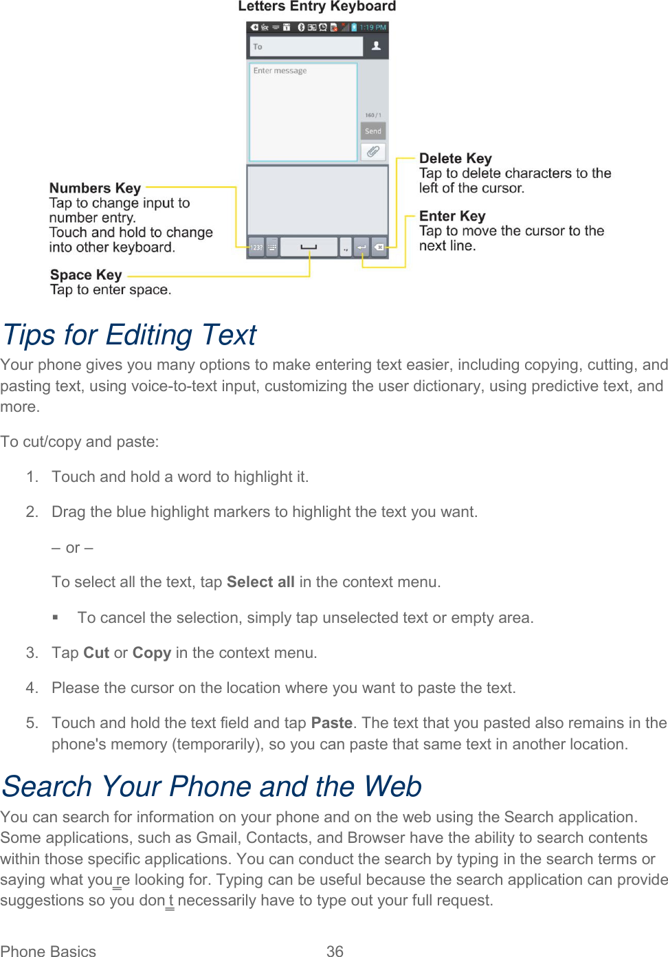  Phone Basics  36    Tips for Editing Text Your phone gives you many options to make entering text easier, including copying, cutting, and pasting text, using voice-to-text input, customizing the user dictionary, using predictive text, and more.  To cut/copy and paste:  1.  Touch and hold a word to highlight it.  2.  Drag the blue highlight markers to highlight the text you want.  – or –  To select all the text, tap Select all in the context menu.    To cancel the selection, simply tap unselected text or empty area.  3.  Tap Cut or Copy in the context menu.  4.  Please the cursor on the location where you want to paste the text.  5.  Touch and hold the text field and tap Paste. The text that you pasted also remains in the phone&apos;s memory (temporarily), so you can paste that same text in another location.  Search Your Phone and the Web  You can search for information on your phone and on the web using the Search application. Some applications, such as Gmail, Contacts, and Browser have the ability to search contents within those specific applications. You can conduct the search by typing in the search terms or saying what you‗re looking for. Typing can be useful because the search application can provide suggestions so you don‗t necessarily have to type out your full request. 