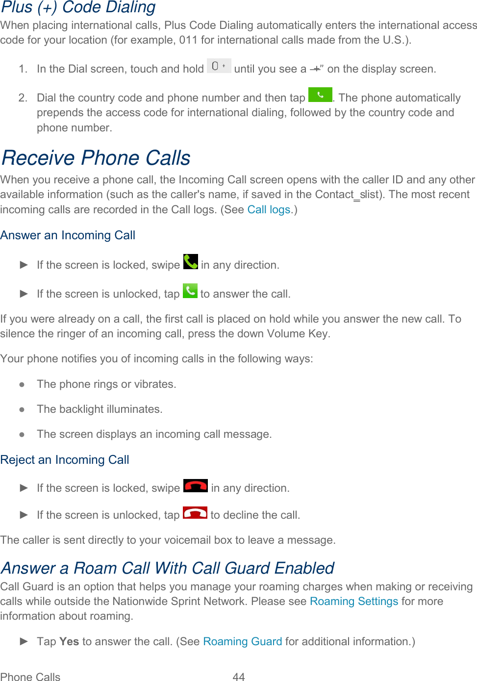  Phone Calls  44   Plus (+) Code Dialing When placing international calls, Plus Code Dialing automatically enters the international access code for your location (for example, 011 for international calls made from the U.S.). 1.  In the Dial screen, touch and hold   until you see a ―+” on the display screen. 2.  Dial the country code and phone number and then tap  . The phone automatically prepends the access code for international dialing, followed by the country code and phone number. Receive Phone Calls When you receive a phone call, the Incoming Call screen opens with the caller ID and any other available information (such as the caller&apos;s name, if saved in the Contact‗s list). The most recent incoming calls are recorded in the Call logs. (See Call logs.) Answer an Incoming Call ►  If the screen is locked, swipe   in any direction. ►  If the screen is unlocked, tap   to answer the call. If you were already on a call, the first call is placed on hold while you answer the new call. To silence the ringer of an incoming call, press the down Volume Key. Your phone notifies you of incoming calls in the following ways: ●  The phone rings or vibrates. ●  The backlight illuminates. ●  The screen displays an incoming call message. Reject an Incoming Call ►  If the screen is locked, swipe   in any direction. ►  If the screen is unlocked, tap   to decline the call. The caller is sent directly to your voicemail box to leave a message. Answer a Roam Call With Call Guard Enabled Call Guard is an option that helps you manage your roaming charges when making or receiving calls while outside the Nationwide Sprint Network. Please see Roaming Settings for more information about roaming. ►  Tap Yes to answer the call. (See Roaming Guard for additional information.) 
