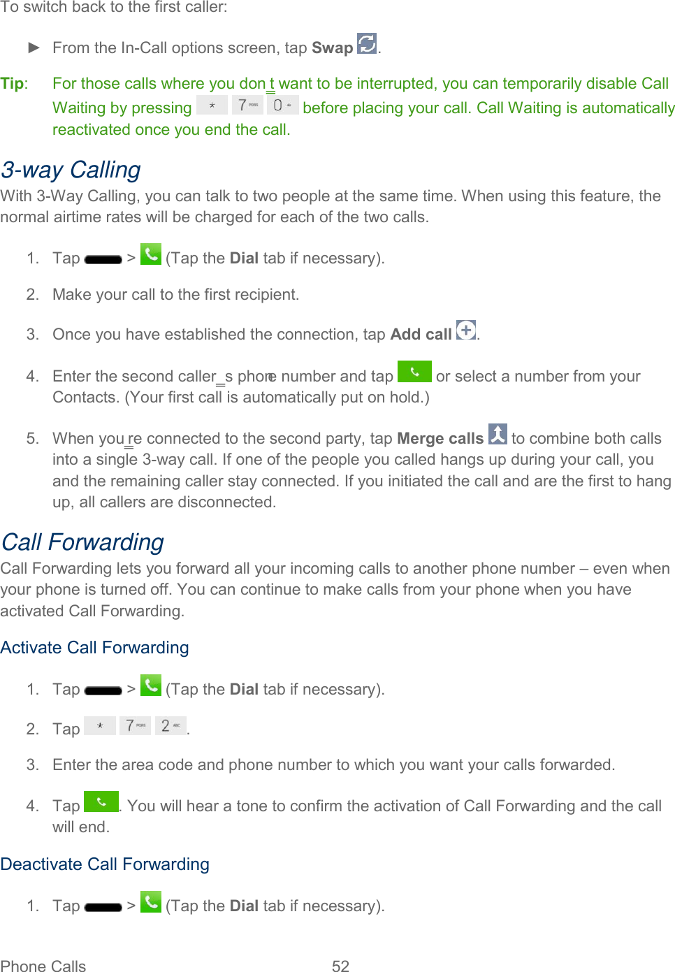  Phone Calls  52   To switch back to the first caller: ►  From the In-Call options screen, tap Swap  . Tip:   For those calls where you don‗t want to be interrupted, you can temporarily disable Call Waiting by pressing       before placing your call. Call Waiting is automatically reactivated once you end the call. 3-way Calling With 3-Way Calling, you can talk to two people at the same time. When using this feature, the normal airtime rates will be charged for each of the two calls. 1.  Tap   &gt;   (Tap the Dial tab if necessary). 2.  Make your call to the first recipient. 3.  Once you have established the connection, tap Add call  . 4.  Enter the second caller‗s phone number and tap   or select a number from your Contacts. (Your first call is automatically put on hold.) 5.  When you‗re connected to the second party, tap Merge calls   to combine both calls into a single 3-way call. If one of the people you called hangs up during your call, you and the remaining caller stay connected. If you initiated the call and are the first to hang up, all callers are disconnected. Call Forwarding Call Forwarding lets you forward all your incoming calls to another phone number – even when your phone is turned off. You can continue to make calls from your phone when you have activated Call Forwarding. Activate Call Forwarding 1.  Tap   &gt;   (Tap the Dial tab if necessary). 2.  Tap      . 3.  Enter the area code and phone number to which you want your calls forwarded. 4.  Tap  . You will hear a tone to confirm the activation of Call Forwarding and the call will end. Deactivate Call Forwarding 1.  Tap   &gt;   (Tap the Dial tab if necessary). 