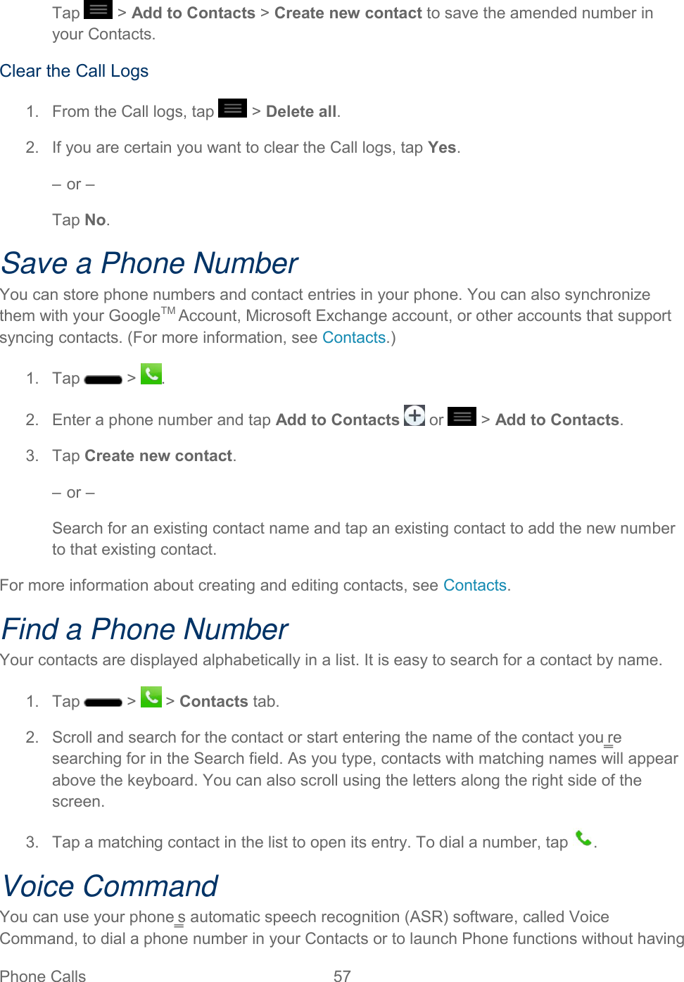  Phone Calls  57   Tap   &gt; Add to Contacts &gt; Create new contact to save the amended number in your Contacts.  Clear the Call Logs  1.  From the Call logs, tap   &gt; Delete all.  2.  If you are certain you want to clear the Call logs, tap Yes.  – or –  Tap No.  Save a Phone Number  You can store phone numbers and contact entries in your phone. You can also synchronize them with your GoogleTM Account, Microsoft Exchange account, or other accounts that support syncing contacts. (For more information, see Contacts.)  1.  Tap   &gt;  .  2.  Enter a phone number and tap Add to Contacts   or   &gt; Add to Contacts.  3.  Tap Create new contact.  – or –  Search for an existing contact name and tap an existing contact to add the new number to that existing contact.  For more information about creating and editing contacts, see Contacts. Find a Phone Number Your contacts are displayed alphabetically in a list. It is easy to search for a contact by name. 1.  Tap   &gt;   &gt; Contacts tab. 2.  Scroll and search for the contact or start entering the name of the contact you‗re searching for in the Search field. As you type, contacts with matching names will appear above the keyboard. You can also scroll using the letters along the right side of the screen. 3.  Tap a matching contact in the list to open its entry. To dial a number, tap  . Voice Command You can use your phone‗s automatic speech recognition (ASR) software, called Voice Command, to dial a phone number in your Contacts or to launch Phone functions without having 
