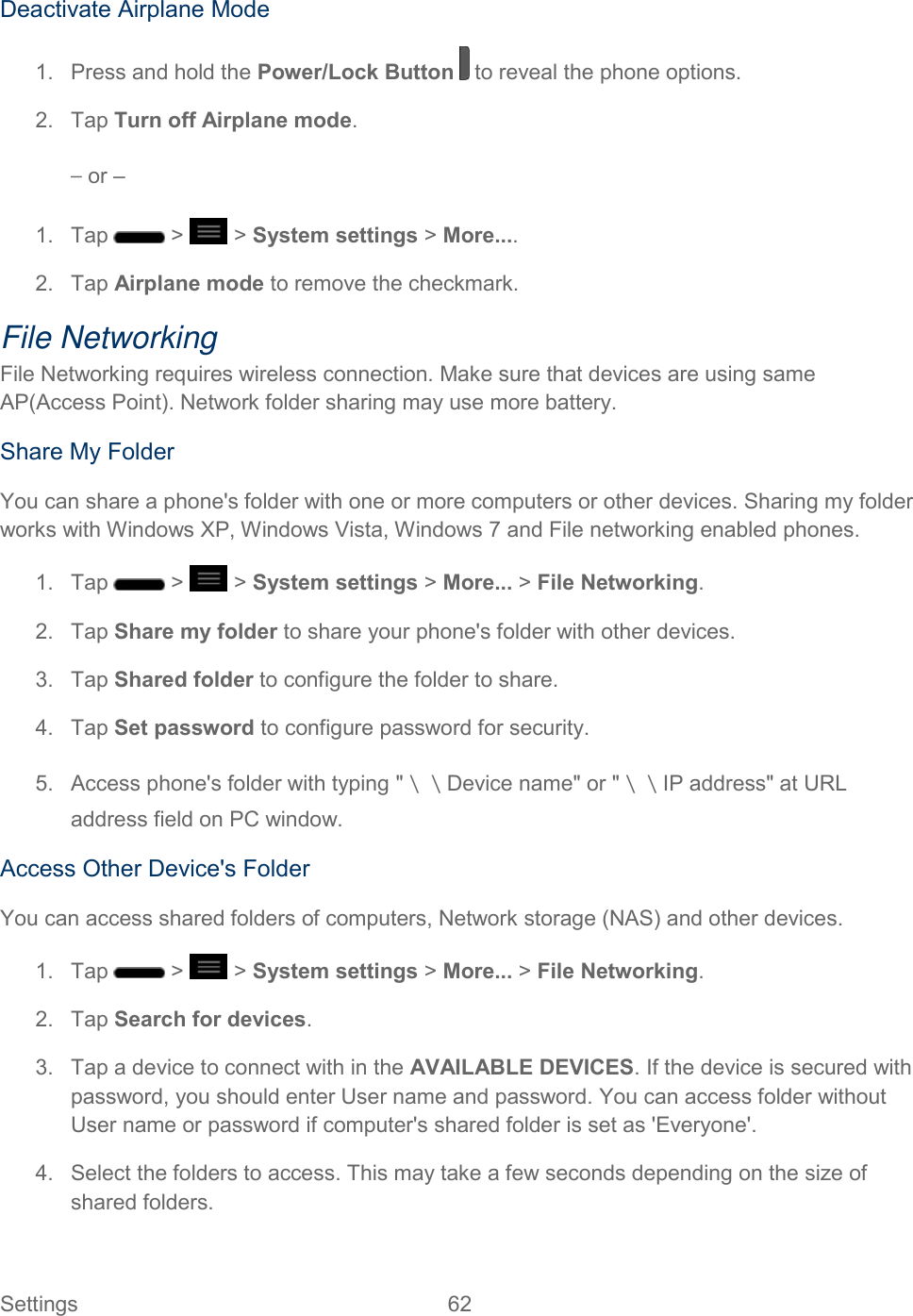  Settings  62   Deactivate Airplane Mode 1.  Press and hold the Power/Lock Button   to reveal the phone options. 2.  Tap Turn off Airplane mode. – or – 1.  Tap   &gt;   &gt; System settings &gt; More.... 2.  Tap Airplane mode to remove the checkmark. File Networking File Networking requires wireless connection. Make sure that devices are using same AP(Access Point). Network folder sharing may use more battery. Share My Folder You can share a phone&apos;s folder with one or more computers or other devices. Sharing my folder works with Windows XP, Windows Vista, Windows 7 and File networking enabled phones. 1.  Tap   &gt;   &gt; System settings &gt; More... &gt; File Networking. 2.  Tap Share my folder to share your phone&apos;s folder with other devices. 3.  Tap Shared folder to configure the folder to share. 4.  Tap Set password to configure password for security. 5.  Access phone&apos;s folder with typing &quot;＼＼Device name&quot; or &quot;＼＼IP address&quot; at URL address field on PC window. Access Other Device&apos;s Folder You can access shared folders of computers, Network storage (NAS) and other devices. 1.  Tap   &gt;   &gt; System settings &gt; More... &gt; File Networking. 2.  Tap Search for devices. 3.  Tap a device to connect with in the AVAILABLE DEVICES. If the device is secured with password, you should enter User name and password. You can access folder without User name or password if computer&apos;s shared folder is set as &apos;Everyone&apos;. 4.  Select the folders to access. This may take a few seconds depending on the size of shared folders. 