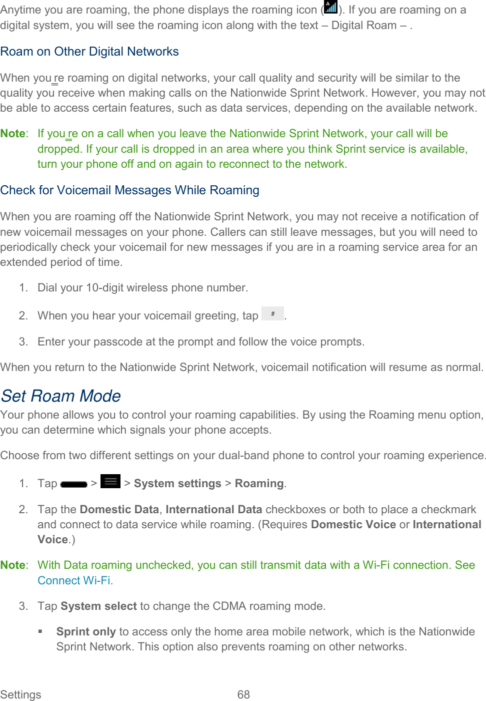  Settings  68   Anytime you are roaming, the phone displays the roaming icon ( ). If you are roaming on a digital system, you will see the roaming icon along with the text – Digital Roam – . Roam on Other Digital Networks When you‗re roaming on digital networks, your call quality and security will be similar to the quality you receive when making calls on the Nationwide Sprint Network. However, you may not be able to access certain features, such as data services, depending on the available network. Note:   If you‗re on a call when you leave the Nationwide Sprint Network, your call will be dropped. If your call is dropped in an area where you think Sprint service is available, turn your phone off and on again to reconnect to the network. Check for Voicemail Messages While Roaming When you are roaming off the Nationwide Sprint Network, you may not receive a notification of new voicemail messages on your phone. Callers can still leave messages, but you will need to periodically check your voicemail for new messages if you are in a roaming service area for an extended period of time. 1.  Dial your 10-digit wireless phone number. 2.  When you hear your voicemail greeting, tap  . 3.  Enter your passcode at the prompt and follow the voice prompts. When you return to the Nationwide Sprint Network, voicemail notification will resume as normal. Set Roam Mode Your phone allows you to control your roaming capabilities. By using the Roaming menu option, you can determine which signals your phone accepts. Choose from two different settings on your dual-band phone to control your roaming experience. 1.  Tap   &gt;   &gt; System settings &gt; Roaming. 2.  Tap the Domestic Data, International Data checkboxes or both to place a checkmark and connect to data service while roaming. (Requires Domestic Voice or International Voice.) Note:   With Data roaming unchecked, you can still transmit data with a Wi-Fi connection. See Connect Wi-Fi. 3.  Tap System select to change the CDMA roaming mode.  Sprint only to access only the home area mobile network, which is the Nationwide Sprint Network. This option also prevents roaming on other networks. 