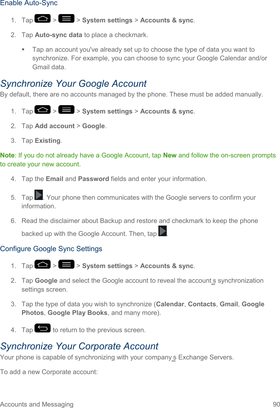 Accounts and Messaging  90 Enable Auto-Sync 1.  Tap   &gt;   &gt; System settings &gt; Accounts &amp; sync. 2.  Tap Auto-sync data to place a checkmark.   Tap an account you&apos;ve already set up to choose the type of data you want to synchronize. For example, you can choose to sync your Google Calendar and/or Gmail data. Synchronize Your Google Account By default, there are no accounts managed by the phone. These must be added manually. 1.  Tap   &gt;   &gt; System settings &gt; Accounts &amp; sync. 2.  Tap Add account &gt; Google. 3.  Tap Existing. Note: If you do not already have a Google Account, tap New and follow the on-screen prompts to create your new account. 4.  Tap the Email and Password fields and enter your information. 5.  Tap  . Your phone then communicates with the Google servers to confirm your information. 6.  Read the disclaimer about Backup and restore and checkmark to keep the phone backed up with the Google Account. Then, tap  . Configure Google Sync Settings 1.  Tap   &gt;   &gt; System settings &gt; Accounts &amp; sync. 2.  Tap Google and select the Google account to reveal the account‗s synchronization settings screen. 3.  Tap the type of data you wish to synchronize (Calendar, Contacts, Gmail, Google Photos, Google Play Books, and many more). 4.  Tap   to return to the previous screen. Synchronize Your Corporate Account Your phone is capable of synchronizing with your company‗s Exchange Servers. To add a new Corporate account: 