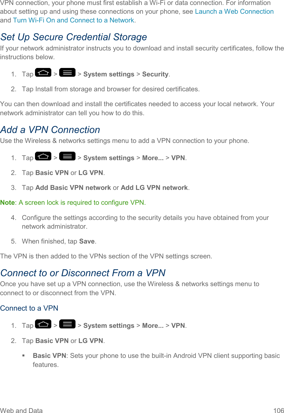 Web and Data  106 VPN connection, your phone must first establish a Wi-Fi or data connection. For information about setting up and using these connections on your phone, see Launch a Web Connection and Turn Wi-Fi On and Connect to a Network. Set Up Secure Credential Storage If your network administrator instructs you to download and install security certificates, follow the instructions below. 1.  Tap   &gt;   &gt; System settings &gt; Security. 2.  Tap Install from storage and browser for desired certificates. You can then download and install the certificates needed to access your local network. Your network administrator can tell you how to do this. Add a VPN Connection Use the Wireless &amp; networks settings menu to add a VPN connection to your phone. 1.  Tap   &gt;   &gt; System settings &gt; More... &gt; VPN. 2.  Tap Basic VPN or LG VPN.  3.  Tap Add Basic VPN network or Add LG VPN network. Note: A screen lock is required to configure VPN. 4.  Configure the settings according to the security details you have obtained from your network administrator. 5.  When finished, tap Save. The VPN is then added to the VPNs section of the VPN settings screen. Connect to or Disconnect From a VPN Once you have set up a VPN connection, use the Wireless &amp; networks settings menu to connect to or disconnect from the VPN. Connect to a VPN 1.  Tap   &gt;   &gt; System settings &gt; More... &gt; VPN. 2.  Tap Basic VPN or LG VPN.  Basic VPN: Sets your phone to use the built-in Android VPN client supporting basic features. 