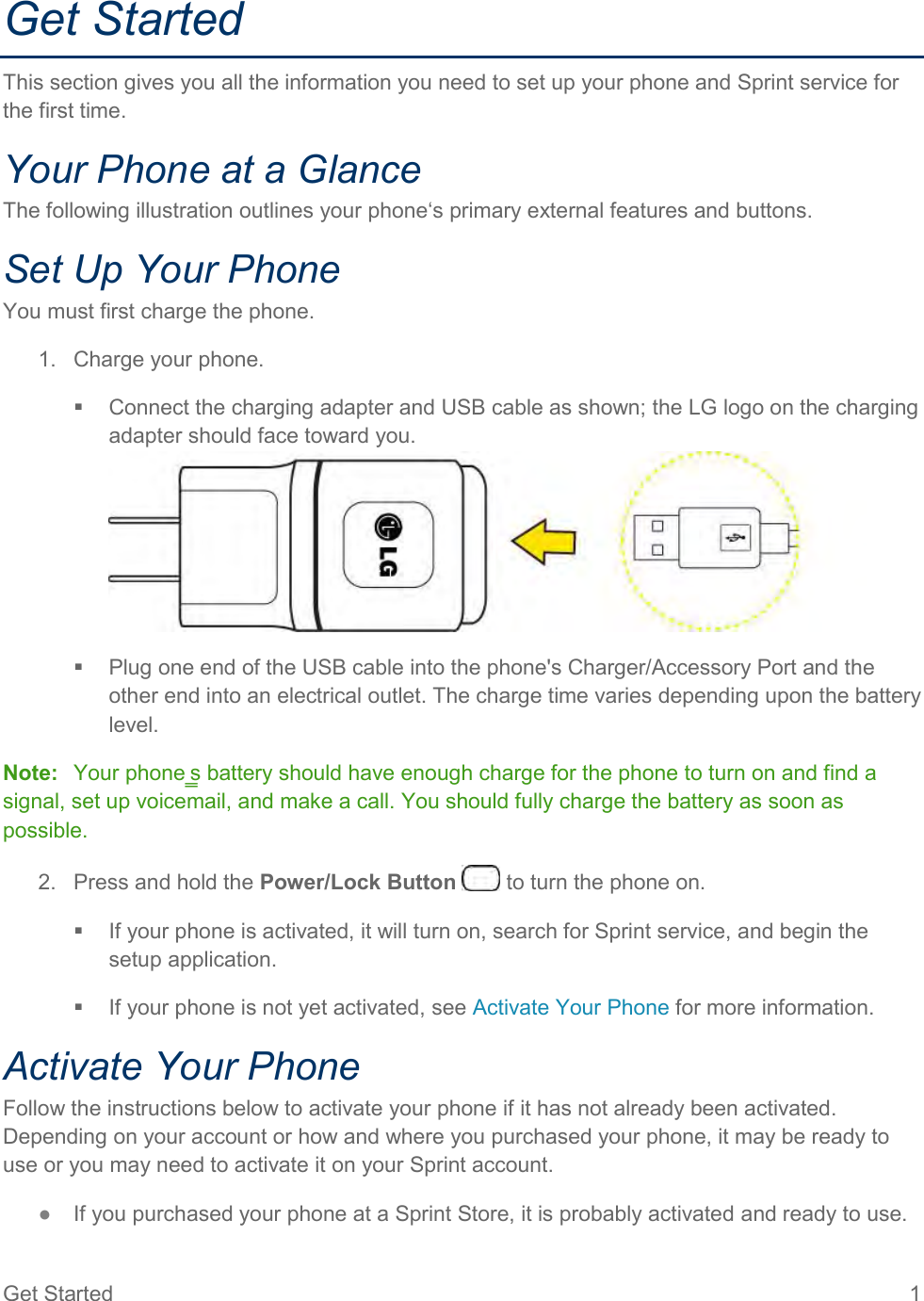 Get Started  1 Get Started This section gives you all the information you need to set up your phone and Sprint service for the first time. Your Phone at a Glance The following illustration outlines your phone‘s primary external features and buttons. Set Up Your Phone You must first charge the phone. 1.  Charge your phone.   Connect the charging adapter and USB cable as shown; the LG logo on the charging adapter should face toward you.    Plug one end of the USB cable into the phone&apos;s Charger/Accessory Port and the other end into an electrical outlet. The charge time varies depending upon the battery level. Note:  Your phone‗s battery should have enough charge for the phone to turn on and find a signal, set up voicemail, and make a call. You should fully charge the battery as soon as possible. 2.  Press and hold the Power/Lock Button   to turn the phone on.   If your phone is activated, it will turn on, search for Sprint service, and begin the setup application.   If your phone is not yet activated, see Activate Your Phone for more information. Activate Your Phone Follow the instructions below to activate your phone if it has not already been activated. Depending on your account or how and where you purchased your phone, it may be ready to use or you may need to activate it on your Sprint account. ●  If you purchased your phone at a Sprint Store, it is probably activated and ready to use. 