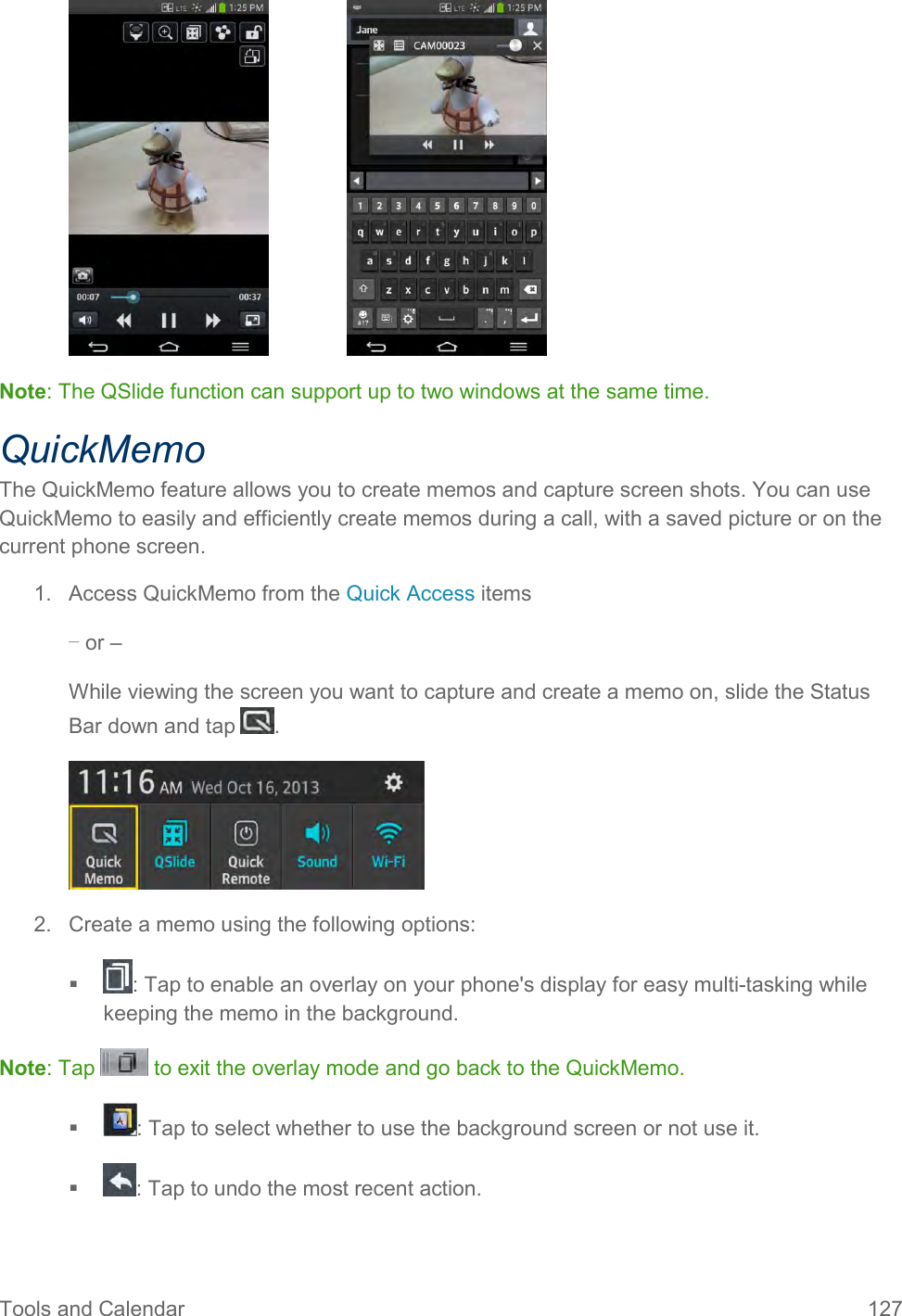 Tools and Calendar  127     Note: The QSlide function can support up to two windows at the same time. QuickMemo The QuickMemo feature allows you to create memos and capture screen shots. You can use QuickMemo to easily and efficiently create memos during a call, with a saved picture or on the current phone screen. 1.  Access QuickMemo from the Quick Access items – or – While viewing the screen you want to capture and create a memo on, slide the Status Bar down and tap  .  2.  Create a memo using the following options:   : Tap to enable an overlay on your phone&apos;s display for easy multi-tasking while keeping the memo in the background. Note: Tap   to exit the overlay mode and go back to the QuickMemo.   : Tap to select whether to use the background screen or not use it.   : Tap to undo the most recent action. 