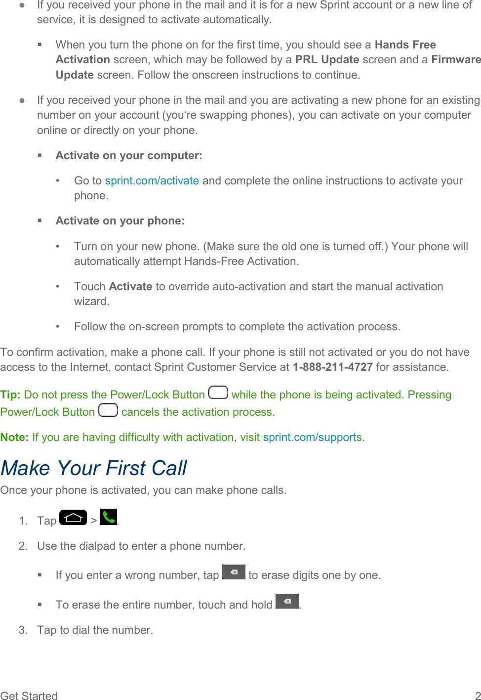 Get Started  2 ●  If you received your phone in the mail and it is for a new Sprint account or a new line of service, it is designed to activate automatically.   When you turn the phone on for the first time, you should see a Hands Free Activation screen, which may be followed by a PRL Update screen and a Firmware Update screen. Follow the onscreen instructions to continue. ●  If you received your phone in the mail and you are activating a new phone for an existing number on your account (you‘re swapping phones), you can activate on your computer online or directly on your phone.  Activate on your computer: •  Go to sprint.com/activate and complete the online instructions to activate your phone.  Activate on your phone: •  Turn on your new phone. (Make sure the old one is turned off.) Your phone will automatically attempt Hands-Free Activation. •  Touch Activate to override auto-activation and start the manual activation wizard. •  Follow the on-screen prompts to complete the activation process. To confirm activation, make a phone call. If your phone is still not activated or you do not have access to the Internet, contact Sprint Customer Service at 1-888-211-4727 for assistance. Tip: Do not press the Power/Lock Button   while the phone is being activated. Pressing Power/Lock Button   cancels the activation process. Note: If you are having difficulty with activation, visit sprint.com/supports. Make Your First Call Once your phone is activated, you can make phone calls. 1.  Tap   &gt;  . 2.  Use the dialpad to enter a phone number.   If you enter a wrong number, tap   to erase digits one by one.   To erase the entire number, touch and hold  . 3.  Tap to dial the number. 