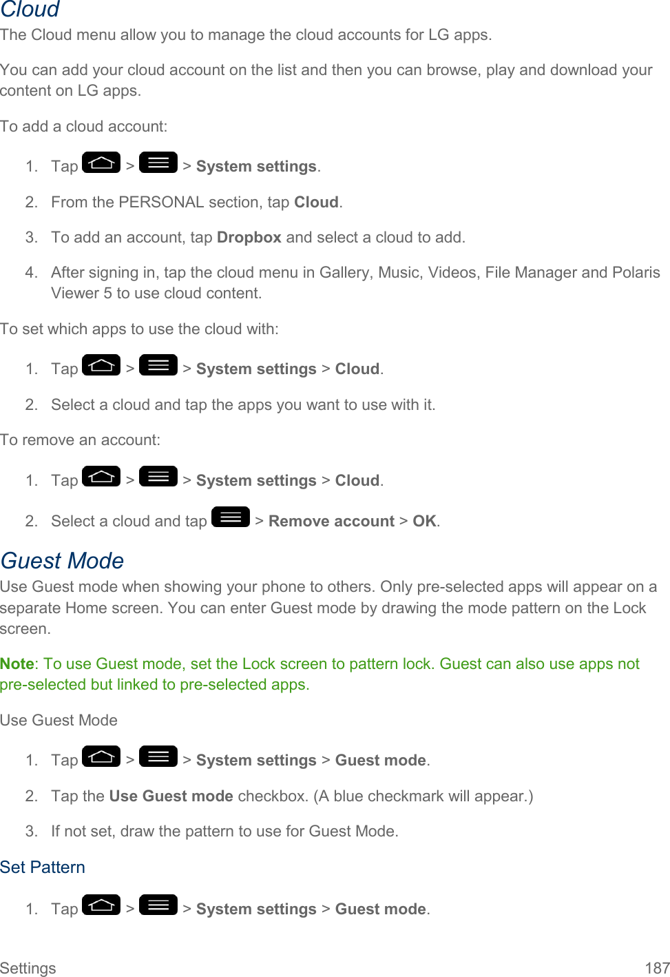 Settings  187 Cloud The Cloud menu allow you to manage the cloud accounts for LG apps. You can add your cloud account on the list and then you can browse, play and download your content on LG apps. To add a cloud account: 1.  Tap   &gt;   &gt; System settings. 2.  From the PERSONAL section, tap Cloud. 3.  To add an account, tap Dropbox and select a cloud to add. 4.  After signing in, tap the cloud menu in Gallery, Music, Videos, File Manager and Polaris Viewer 5 to use cloud content. To set which apps to use the cloud with: 1.  Tap   &gt;   &gt; System settings &gt; Cloud. 2.  Select a cloud and tap the apps you want to use with it. To remove an account: 1.  Tap   &gt;   &gt; System settings &gt; Cloud. 2.  Select a cloud and tap   &gt; Remove account &gt; OK. Guest Mode Use Guest mode when showing your phone to others. Only pre-selected apps will appear on a separate Home screen. You can enter Guest mode by drawing the mode pattern on the Lock screen. Note: To use Guest mode, set the Lock screen to pattern lock. Guest can also use apps not pre-selected but linked to pre-selected apps. Use Guest Mode 1.  Tap   &gt;   &gt; System settings &gt; Guest mode. 2.  Tap the Use Guest mode checkbox. (A blue checkmark will appear.) 3.  If not set, draw the pattern to use for Guest Mode. Set Pattern 1.  Tap   &gt;   &gt; System settings &gt; Guest mode. 