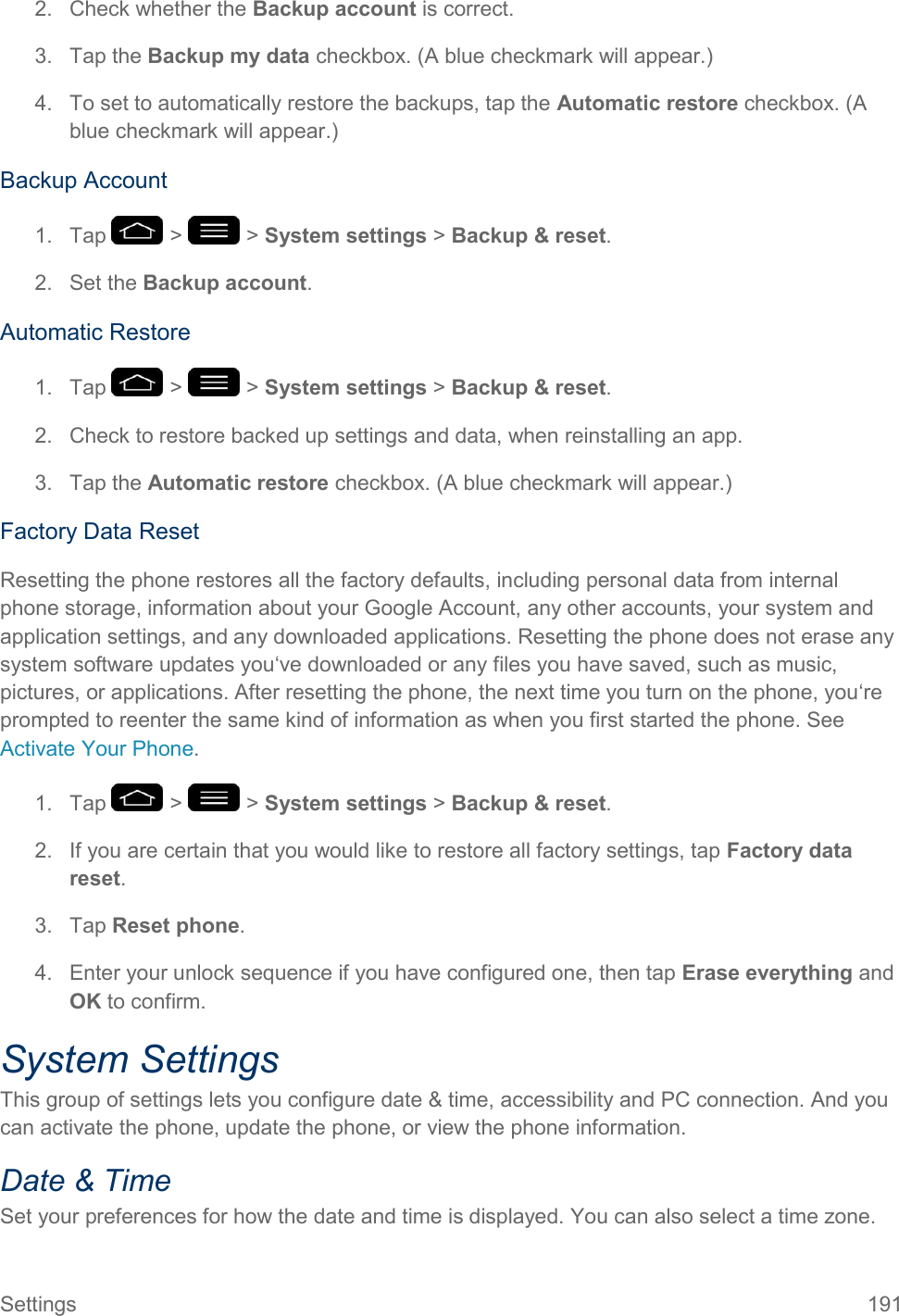 Settings  191 2.  Check whether the Backup account is correct. 3.  Tap the Backup my data checkbox. (A blue checkmark will appear.) 4.  To set to automatically restore the backups, tap the Automatic restore checkbox. (A blue checkmark will appear.) Backup Account 1.  Tap   &gt;   &gt; System settings &gt; Backup &amp; reset. 2.  Set the Backup account. Automatic Restore 1.  Tap   &gt;   &gt; System settings &gt; Backup &amp; reset. 2.  Check to restore backed up settings and data, when reinstalling an app. 3.  Tap the Automatic restore checkbox. (A blue checkmark will appear.) Factory Data Reset Resetting the phone restores all the factory defaults, including personal data from internal phone storage, information about your Google Account, any other accounts, your system and application settings, and any downloaded applications. Resetting the phone does not erase any system software updates you‘ve downloaded or any files you have saved, such as music, pictures, or applications. After resetting the phone, the next time you turn on the phone, you‘re prompted to reenter the same kind of information as when you first started the phone. See Activate Your Phone. 1.  Tap   &gt;   &gt; System settings &gt; Backup &amp; reset. 2.  If you are certain that you would like to restore all factory settings, tap Factory data reset. 3.  Tap Reset phone. 4.  Enter your unlock sequence if you have configured one, then tap Erase everything and OK to confirm. System Settings This group of settings lets you configure date &amp; time, accessibility and PC connection. And you can activate the phone, update the phone, or view the phone information. Date &amp; Time Set your preferences for how the date and time is displayed. You can also select a time zone. 
