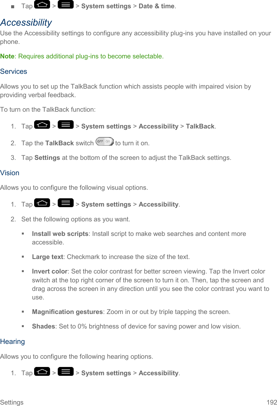 Settings  192 ■  Tap   &gt;   &gt; System settings &gt; Date &amp; time. Accessibility Use the Accessibility settings to configure any accessibility plug-ins you have installed on your phone. Note: Requires additional plug-ins to become selectable. Services Allows you to set up the TalkBack function which assists people with impaired vision by providing verbal feedback. To turn on the TalkBack function: 1.  Tap   &gt;   &gt; System settings &gt; Accessibility &gt; TalkBack. 2.  Tap the TalkBack switch   to turn it on. 3.  Tap Settings at the bottom of the screen to adjust the TalkBack settings. Vision Allows you to configure the following visual options. 1.  Tap   &gt;   &gt; System settings &gt; Accessibility. 2.  Set the following options as you want.  Install web scripts: Install script to make web searches and content more accessible.  Large text: Checkmark to increase the size of the text.  Invert color: Set the color contrast for better screen viewing. Tap the Invert color switch at the top right corner of the screen to turn it on. Then, tap the screen and drag across the screen in any direction until you see the color contrast you want to use.  Magnification gestures: Zoom in or out by triple tapping the screen.  Shades: Set to 0% brightness of device for saving power and low vision. Hearing Allows you to configure the following hearing options. 1.  Tap   &gt;   &gt; System settings &gt; Accessibility. 