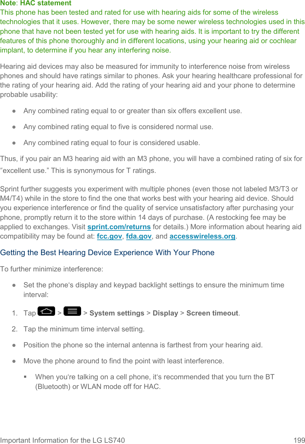 Important Information for the LG LS740  199 Note: HAC statement This phone has been tested and rated for use with hearing aids for some of the wireless technologies that it uses. However, there may be some newer wireless technologies used in this phone that have not been tested yet for use with hearing aids. It is important to try the different features of this phone thoroughly and in different locations, using your hearing aid or cochlear implant, to determine if you hear any interfering noise. Hearing aid devices may also be measured for immunity to interference noise from wireless phones and should have ratings similar to phones. Ask your hearing healthcare professional for the rating of your hearing aid. Add the rating of your hearing aid and your phone to determine probable usability: ●  Any combined rating equal to or greater than six offers excellent use. ●  Any combined rating equal to five is considered normal use. ●  Any combined rating equal to four is considered usable. Thus, if you pair an M3 hearing aid with an M3 phone, you will have a combined rating of six for “excellent use.‖ This is synonymous for T ratings. Sprint further suggests you experiment with multiple phones (even those not labeled M3/T3 or M4/T4) while in the store to find the one that works best with your hearing aid device. Should you experience interference or find the quality of service unsatisfactory after purchasing your phone, promptly return it to the store within 14 days of purchase. (A restocking fee may be applied to exchanges. Visit sprint.com/returns for details.) More information about hearing aid compatibility may be found at: fcc.gov, fda.gov, and accesswireless.org. Getting the Best Hearing Device Experience With Your Phone To further minimize interference: ●  Set the phone‘s display and keypad backlight settings to ensure the minimum time interval: 1.  Tap   &gt;   &gt; System settings &gt; Display &gt; Screen timeout. 2.  Tap the minimum time interval setting. ●  Position the phone so the internal antenna is farthest from your hearing aid. ●  Move the phone around to find the point with least interference.   When you‘re talking on a cell phone, it‘s recommended that you turn the BT (Bluetooth) or WLAN mode off for HAC. 