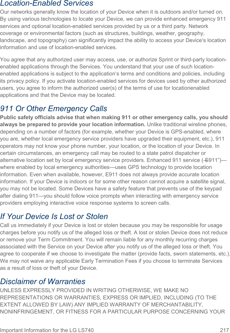 Important Information for the LG LS740  217 Location-Enabled Services Our networks generally know the location of your Device when it is outdoors and/or turned on. By using various technologies to locate your Device, we can provide enhanced emergency 911 services and optional location-enabled services provided by us or a third party. Network coverage or environmental factors (such as structures, buildings, weather, geography, landscape, and topography) can significantly impact the ability to access your Device‘s location information and use of location-enabled services. You agree that any authorized user may access, use, or authorize Sprint or third-party location-enabled applications through the Services. You understand that your use of such location-enabled applications is subject to the application‘s terms and conditions and policies, including its privacy policy. If you activate location-enabled services for devices used by other authorized users, you agree to inform the authorized user(s) of the terms of use for locationenabled applications and that the Device may be located. 911 Or Other Emergency Calls Public safety officials advise that when making 911 or other emergency calls, you should always be prepared to provide your location information. Unlike traditional wireline phones, depending on a number of factors (for example, whether your Device is GPS-enabled, where you are, whether local emergency service providers have upgraded their equipment, etc.), 911 operators may not know your phone number, your location, or the location of your Device. In certain circumstances, an emergency call may be routed to a state patrol dispatcher or alternative location set by local emergency service providers. Enhanced 911 service (―E911‖)—where enabled by local emergency authorities—uses GPS technology to provide location information. Even when available, however, E911 does not always provide accurate location information. If your Device is indoors or for some other reason cannot acquire a satellite signal, you may not be located. Some Devices have a safety feature that prevents use of the keypad after dialing 911—you should follow voice prompts when interacting with emergency service providers employing interactive voice response systems to screen calls. If Your Device Is Lost or Stolen  Call us immediately if your Device is lost or stolen because you may be responsible for usage charges before you notify us of the alleged loss or theft. A lost or stolen Device does not reduce or remove your Term Commitment. You will remain liable for any monthly recurring charges associated with the Service on your Device after you notify us of the alleged loss or theft. You agree to cooperate if we choose to investigate the matter (provide facts, sworn statements, etc.). We may not waive any applicable Early Termination Fees if you choose to terminate Services as a result of loss or theft of your Device. Disclaimer of Warranties UNLESS EXPRESSLY PROVIDED IN WRITING OTHERWISE, WE MAKE NO REPRESENTATIONS OR WARRANTIES, EXPRESS OR IMPLIED, INCLUDING (TO THE EXTENT ALLOWED BY LAW) ANY IMPLIED WARRANTY OF MERCHANTABILITY, NONINFRINGEMENT, OR FITNESS FOR A PARTICULAR PURPOSE CONCERNING YOUR 