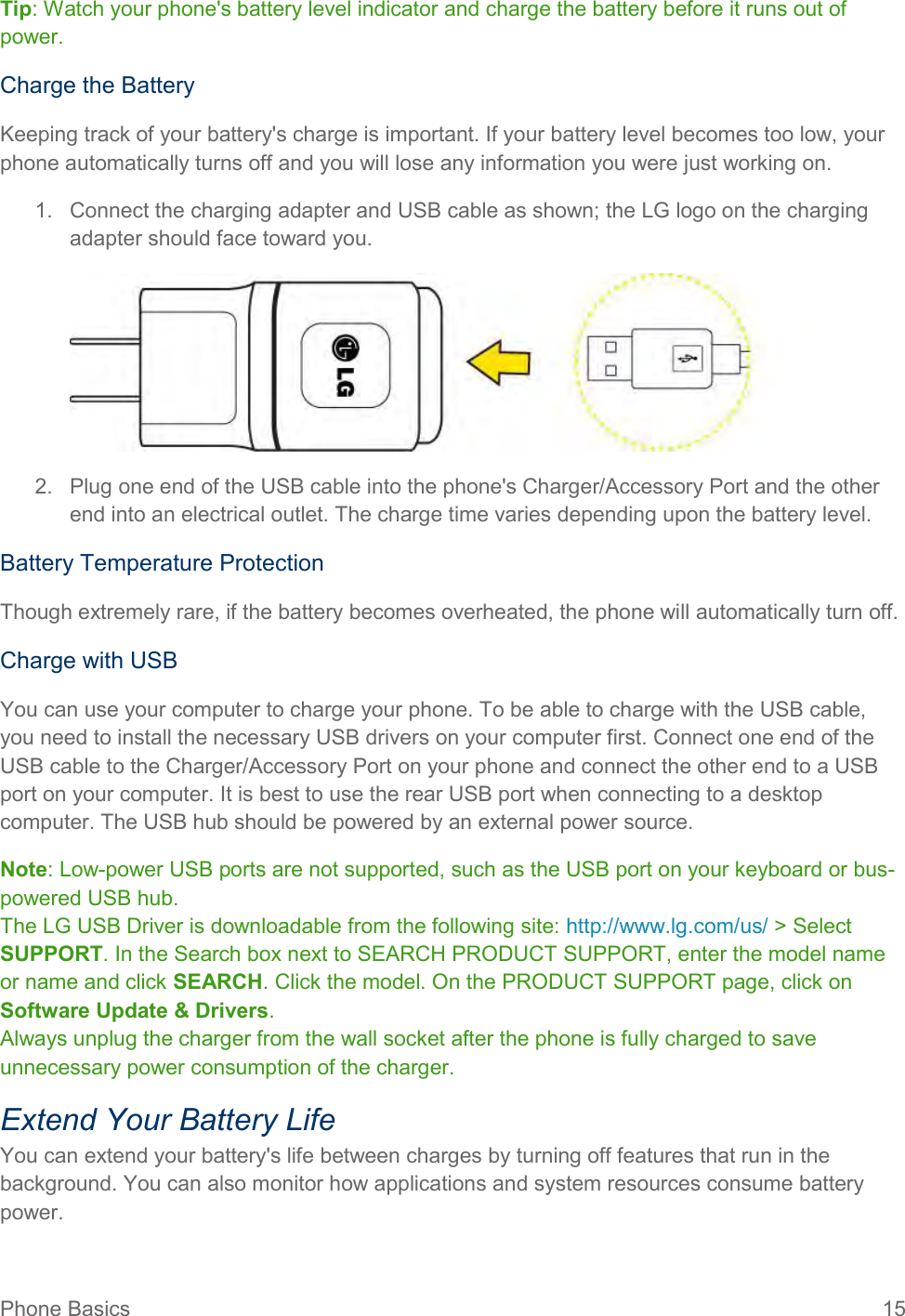 Phone Basics  15 Tip: Watch your phone&apos;s battery level indicator and charge the battery before it runs out of power. Charge the Battery Keeping track of your battery&apos;s charge is important. If your battery level becomes too low, your phone automatically turns off and you will lose any information you were just working on. 1.  Connect the charging adapter and USB cable as shown; the LG logo on the charging adapter should face toward you.  2.  Plug one end of the USB cable into the phone&apos;s Charger/Accessory Port and the other end into an electrical outlet. The charge time varies depending upon the battery level. Battery Temperature Protection Though extremely rare, if the battery becomes overheated, the phone will automatically turn off. Charge with USB You can use your computer to charge your phone. To be able to charge with the USB cable, you need to install the necessary USB drivers on your computer first. Connect one end of the USB cable to the Charger/Accessory Port on your phone and connect the other end to a USB port on your computer. It is best to use the rear USB port when connecting to a desktop computer. The USB hub should be powered by an external power source. Note: Low-power USB ports are not supported, such as the USB port on your keyboard or bus-powered USB hub. The LG USB Driver is downloadable from the following site: http://www.lg.com/us/ &gt; Select SUPPORT. In the Search box next to SEARCH PRODUCT SUPPORT, enter the model name or name and click SEARCH. Click the model. On the PRODUCT SUPPORT page, click on Software Update &amp; Drivers. Always unplug the charger from the wall socket after the phone is fully charged to save unnecessary power consumption of the charger. Extend Your Battery Life You can extend your battery&apos;s life between charges by turning off features that run in the background. You can also monitor how applications and system resources consume battery power. 
