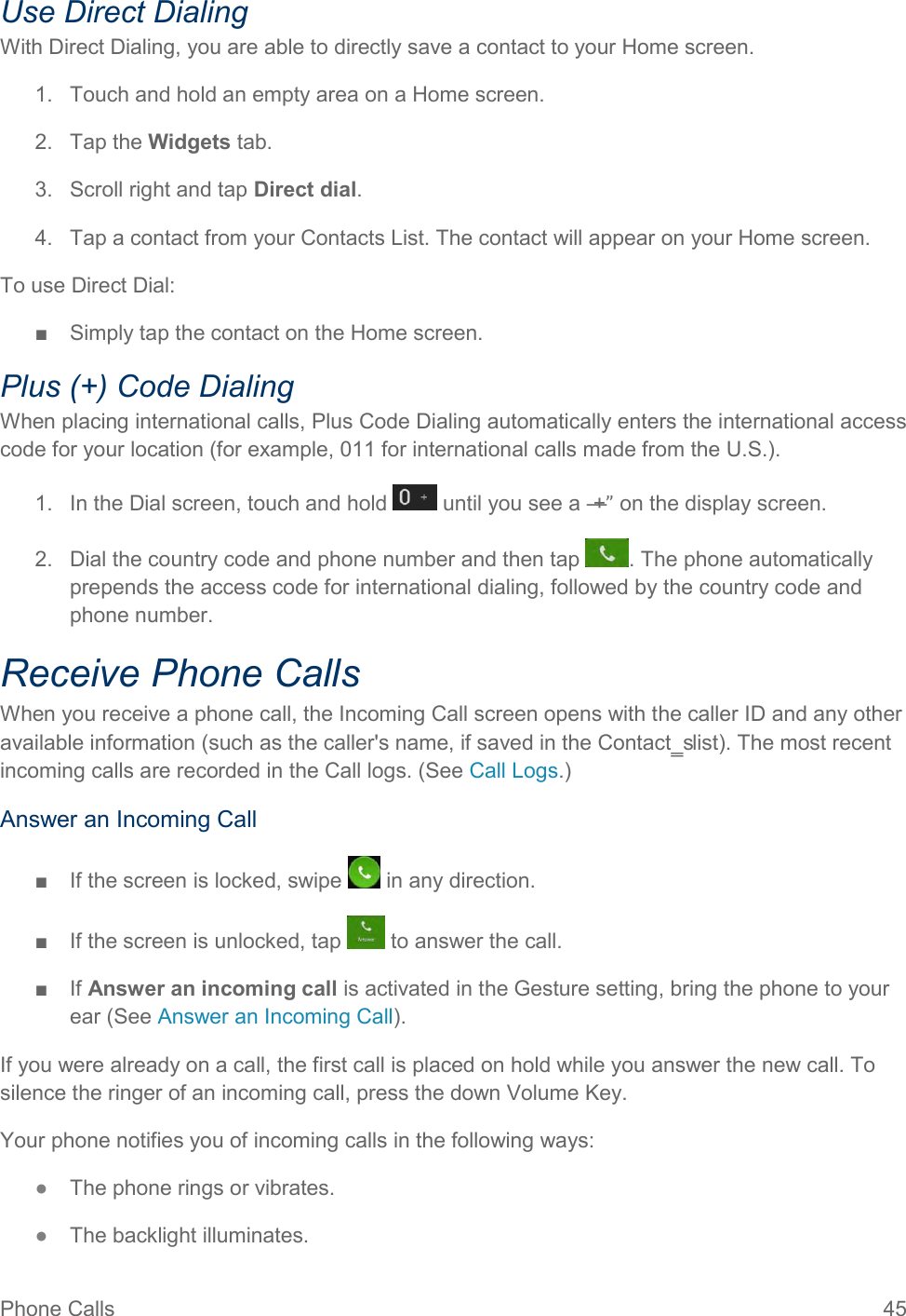 Phone Calls  45 Use Direct Dialing With Direct Dialing, you are able to directly save a contact to your Home screen. 1.  Touch and hold an empty area on a Home screen. 2.  Tap the Widgets tab. 3.  Scroll right and tap Direct dial. 4.  Tap a contact from your Contacts List. The contact will appear on your Home screen. To use Direct Dial: ■  Simply tap the contact on the Home screen. Plus (+) Code Dialing When placing international calls, Plus Code Dialing automatically enters the international access code for your location (for example, 011 for international calls made from the U.S.). 1.  In the Dial screen, touch and hold   until you see a ―+” on the display screen. 2.  Dial the country code and phone number and then tap  . The phone automatically prepends the access code for international dialing, followed by the country code and phone number. Receive Phone Calls When you receive a phone call, the Incoming Call screen opens with the caller ID and any other available information (such as the caller&apos;s name, if saved in the Contact‗s list). The most recent incoming calls are recorded in the Call logs. (See Call Logs.) Answer an Incoming Call ■  If the screen is locked, swipe   in any direction. ■  If the screen is unlocked, tap   to answer the call. ■  If Answer an incoming call is activated in the Gesture setting, bring the phone to your ear (See Answer an Incoming Call). If you were already on a call, the first call is placed on hold while you answer the new call. To silence the ringer of an incoming call, press the down Volume Key. Your phone notifies you of incoming calls in the following ways: ●  The phone rings or vibrates. ●  The backlight illuminates. 