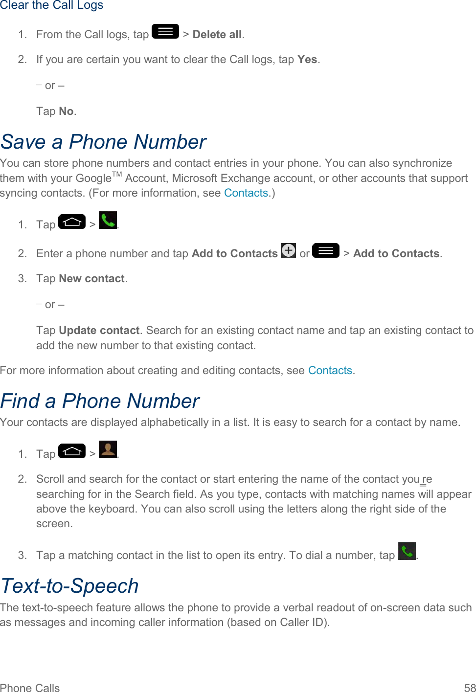 Phone Calls  58 Clear the Call Logs 1.  From the Call logs, tap   &gt; Delete all. 2.  If you are certain you want to clear the Call logs, tap Yes. – or – Tap No. Save a Phone Number You can store phone numbers and contact entries in your phone. You can also synchronize them with your GoogleTM Account, Microsoft Exchange account, or other accounts that support syncing contacts. (For more information, see Contacts.) 1.  Tap   &gt;  . 2.  Enter a phone number and tap Add to Contacts   or   &gt; Add to Contacts. 3.  Tap New contact. – or – Tap Update contact. Search for an existing contact name and tap an existing contact to add the new number to that existing contact. For more information about creating and editing contacts, see Contacts. Find a Phone Number Your contacts are displayed alphabetically in a list. It is easy to search for a contact by name. 1.  Tap   &gt;  . 2.  Scroll and search for the contact or start entering the name of the contact you‗re searching for in the Search field. As you type, contacts with matching names will appear above the keyboard. You can also scroll using the letters along the right side of the screen. 3.  Tap a matching contact in the list to open its entry. To dial a number, tap  . Text-to-Speech The text-to-speech feature allows the phone to provide a verbal readout of on-screen data such as messages and incoming caller information (based on Caller ID). 