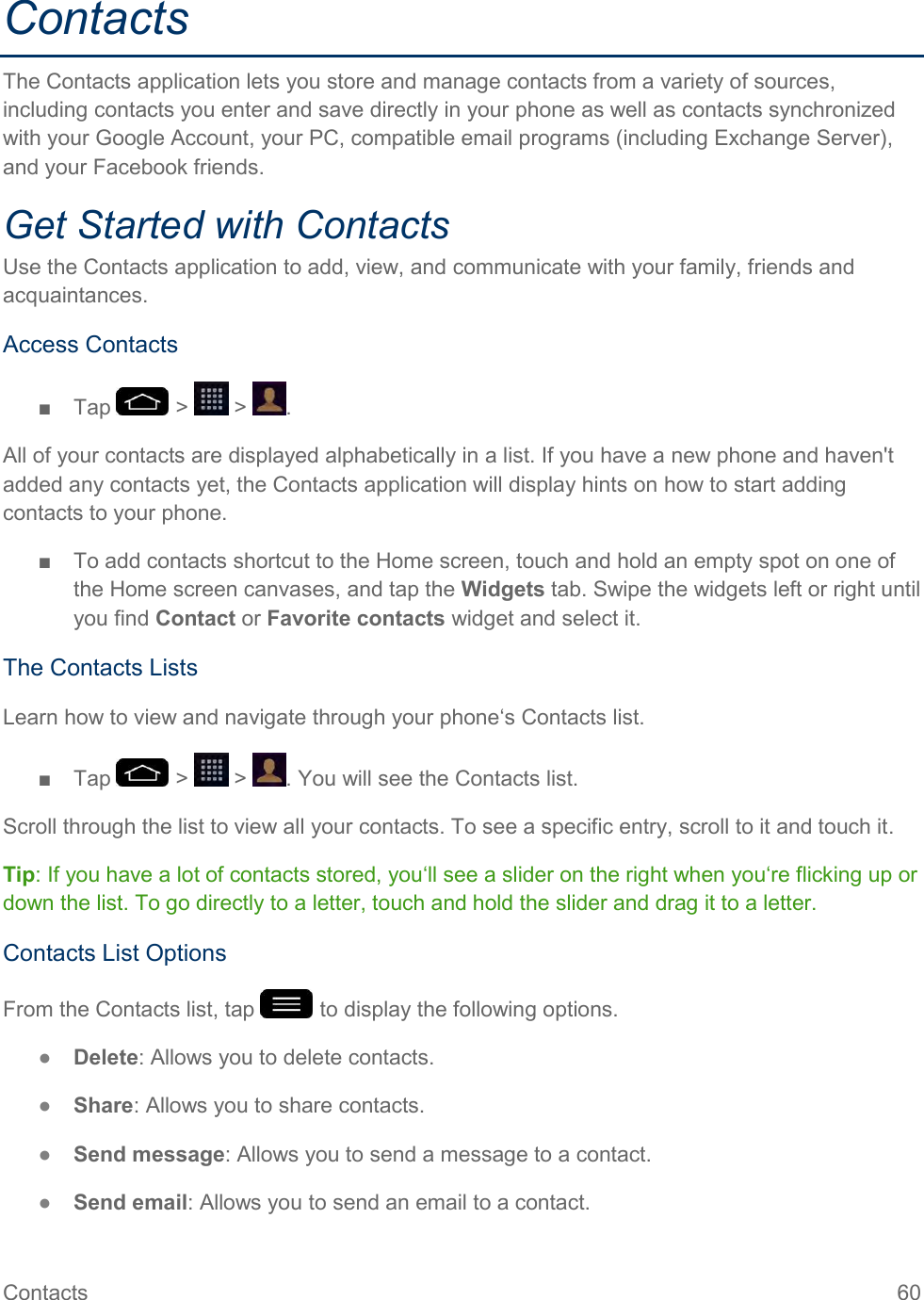 Contacts  60 Contacts The Contacts application lets you store and manage contacts from a variety of sources, including contacts you enter and save directly in your phone as well as contacts synchronized with your Google Account, your PC, compatible email programs (including Exchange Server), and your Facebook friends. Get Started with Contacts Use the Contacts application to add, view, and communicate with your family, friends and acquaintances. Access Contacts ■  Tap   &gt;   &gt;  . All of your contacts are displayed alphabetically in a list. If you have a new phone and haven&apos;t added any contacts yet, the Contacts application will display hints on how to start adding contacts to your phone. ■  To add contacts shortcut to the Home screen, touch and hold an empty spot on one of the Home screen canvases, and tap the Widgets tab. Swipe the widgets left or right until you find Contact or Favorite contacts widget and select it. The Contacts Lists Learn how to view and navigate through your phone‘s Contacts list. ■  Tap   &gt;   &gt;  . You will see the Contacts list. Scroll through the list to view all your contacts. To see a specific entry, scroll to it and touch it. Tip: If you have a lot of contacts stored, you‘ll see a slider on the right when you‘re flicking up or down the list. To go directly to a letter, touch and hold the slider and drag it to a letter. Contacts List Options From the Contacts list, tap   to display the following options. ●  Delete: Allows you to delete contacts. ●  Share: Allows you to share contacts. ●  Send message: Allows you to send a message to a contact. ●  Send email: Allows you to send an email to a contact. 