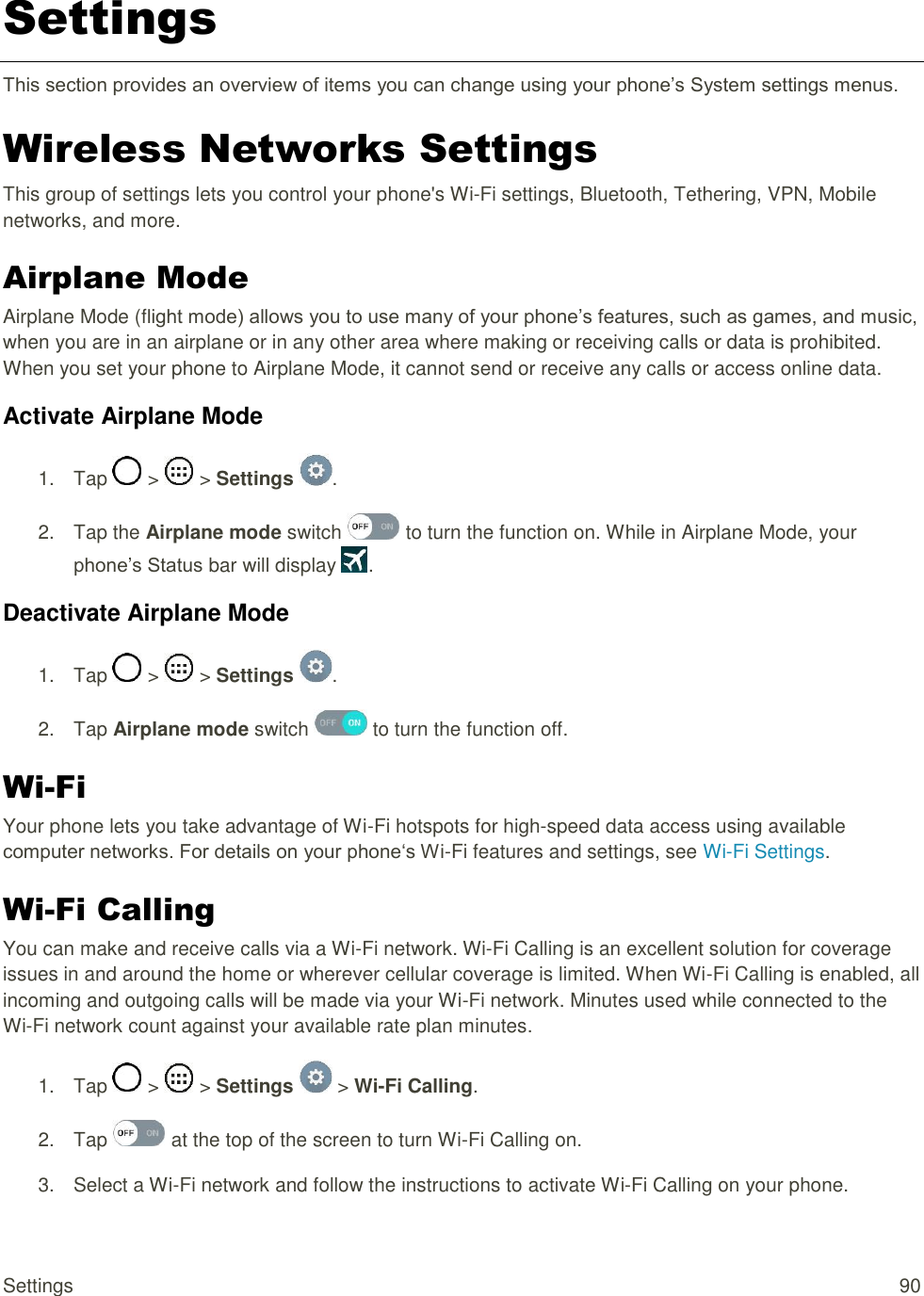 Settings  90 Settings This section provides an overview of items you can change using your phone‘s System settings menus. Wireless Networks Settings This group of settings lets you control your phone&apos;s Wi-Fi settings, Bluetooth, Tethering, VPN, Mobile networks, and more. Airplane Mode Airplane Mode (flight mode) allows you to use many of your phone‘s features, such as games, and music, when you are in an airplane or in any other area where making or receiving calls or data is prohibited. When you set your phone to Airplane Mode, it cannot send or receive any calls or access online data. Activate Airplane Mode 1.  Tap   &gt;   &gt; Settings  . 2.  Tap the Airplane mode switch   to turn the function on. While in Airplane Mode, your phone‘s Status bar will display  . Deactivate Airplane Mode 1.  Tap   &gt;   &gt; Settings  . 2.  Tap Airplane mode switch   to turn the function off. Wi-Fi Your phone lets you take advantage of Wi-Fi hotspots for high-speed data access using available computer networks. For details on your phone‗s Wi-Fi features and settings, see Wi-Fi Settings. Wi-Fi Calling You can make and receive calls via a Wi-Fi network. Wi-Fi Calling is an excellent solution for coverage issues in and around the home or wherever cellular coverage is limited. When Wi-Fi Calling is enabled, all incoming and outgoing calls will be made via your Wi-Fi network. Minutes used while connected to the Wi-Fi network count against your available rate plan minutes. 1.  Tap   &gt;   &gt; Settings   &gt; Wi-Fi Calling. 2.  Tap   at the top of the screen to turn Wi-Fi Calling on. 3.  Select a Wi-Fi network and follow the instructions to activate Wi-Fi Calling on your phone. 