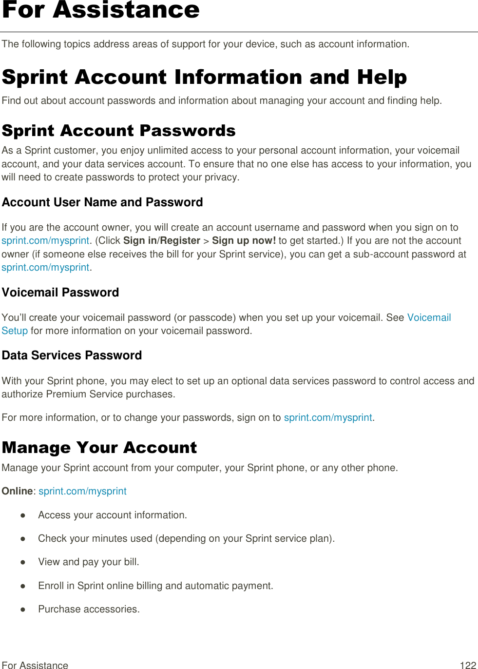 For Assistance  122 For Assistance The following topics address areas of support for your device, such as account information. Sprint Account Information and Help Find out about account passwords and information about managing your account and finding help. Sprint Account Passwords As a Sprint customer, you enjoy unlimited access to your personal account information, your voicemail account, and your data services account. To ensure that no one else has access to your information, you will need to create passwords to protect your privacy. Account User Name and Password If you are the account owner, you will create an account username and password when you sign on to sprint.com/mysprint. (Click Sign in/Register &gt; Sign up now! to get started.) If you are not the account owner (if someone else receives the bill for your Sprint service), you can get a sub-account password at sprint.com/mysprint. Voicemail Password You‘ll create your voicemail password (or passcode) when you set up your voicemail. See Voicemail Setup for more information on your voicemail password. Data Services Password With your Sprint phone, you may elect to set up an optional data services password to control access and authorize Premium Service purchases. For more information, or to change your passwords, sign on to sprint.com/mysprint. Manage Your Account Manage your Sprint account from your computer, your Sprint phone, or any other phone. Online: sprint.com/mysprint ●  Access your account information. ●  Check your minutes used (depending on your Sprint service plan). ●  View and pay your bill. ●  Enroll in Sprint online billing and automatic payment. ●  Purchase accessories. 