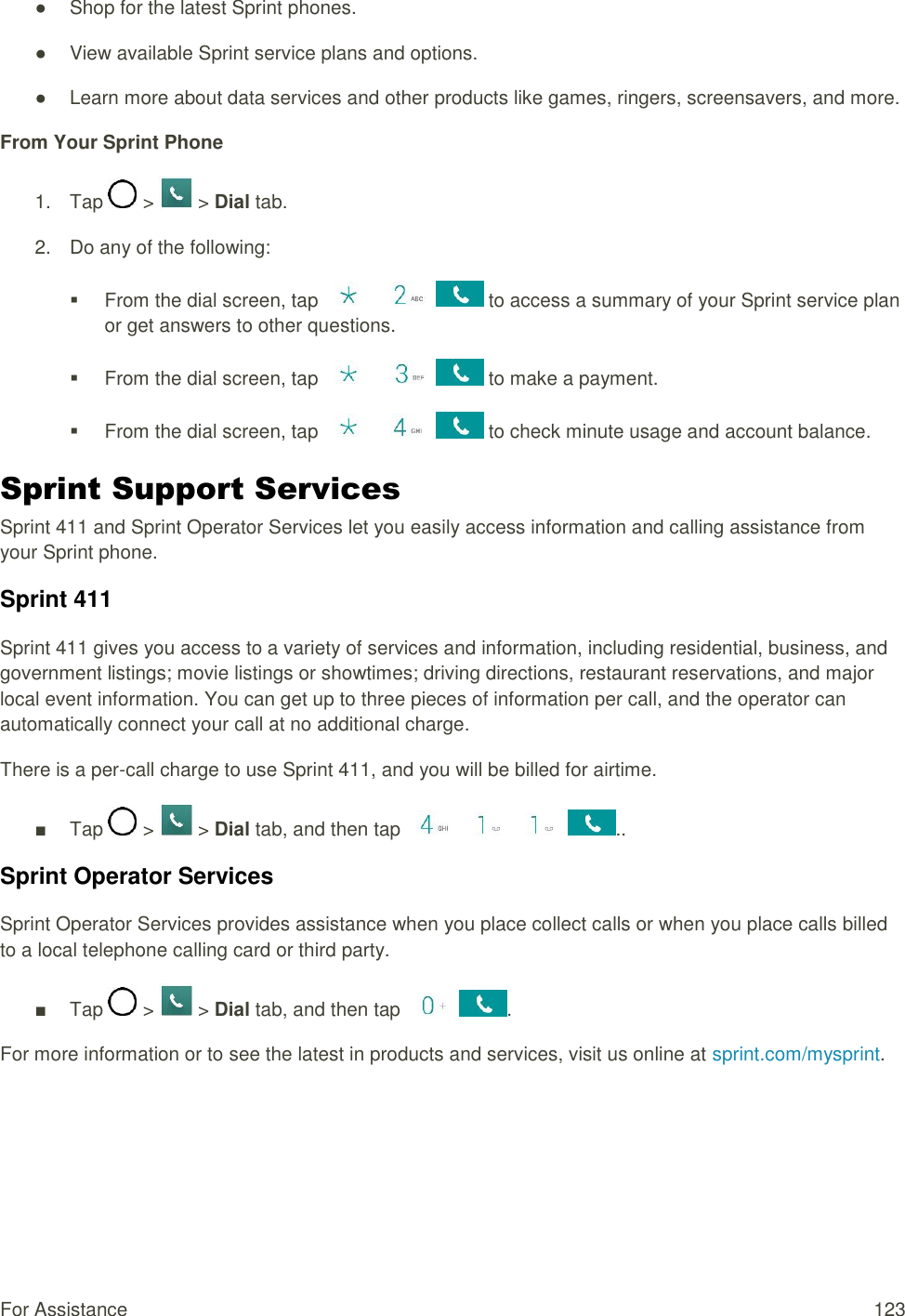 For Assistance  123 ●  Shop for the latest Sprint phones. ●  View available Sprint service plans and options. ●  Learn more about data services and other products like games, ringers, screensavers, and more. From Your Sprint Phone 1.  Tap   &gt;   &gt; Dial tab.  2.  Do any of the following:    From the dial screen, tap       to access a summary of your Sprint service plan or get answers to other questions.   From the dial screen, tap       to make a payment.   From the dial screen, tap       to check minute usage and account balance. Sprint Support Services Sprint 411 and Sprint Operator Services let you easily access information and calling assistance from your Sprint phone. Sprint 411 Sprint 411 gives you access to a variety of services and information, including residential, business, and government listings; movie listings or showtimes; driving directions, restaurant reservations, and major local event information. You can get up to three pieces of information per call, and the operator can automatically connect your call at no additional charge. There is a per-call charge to use Sprint 411, and you will be billed for airtime. ■  Tap   &gt;   &gt; Dial tab, and then tap        .. Sprint Operator Services Sprint Operator Services provides assistance when you place collect calls or when you place calls billed to a local telephone calling card or third party. ■  Tap   &gt;   &gt; Dial tab, and then tap    . For more information or to see the latest in products and services, visit us online at sprint.com/mysprint.   