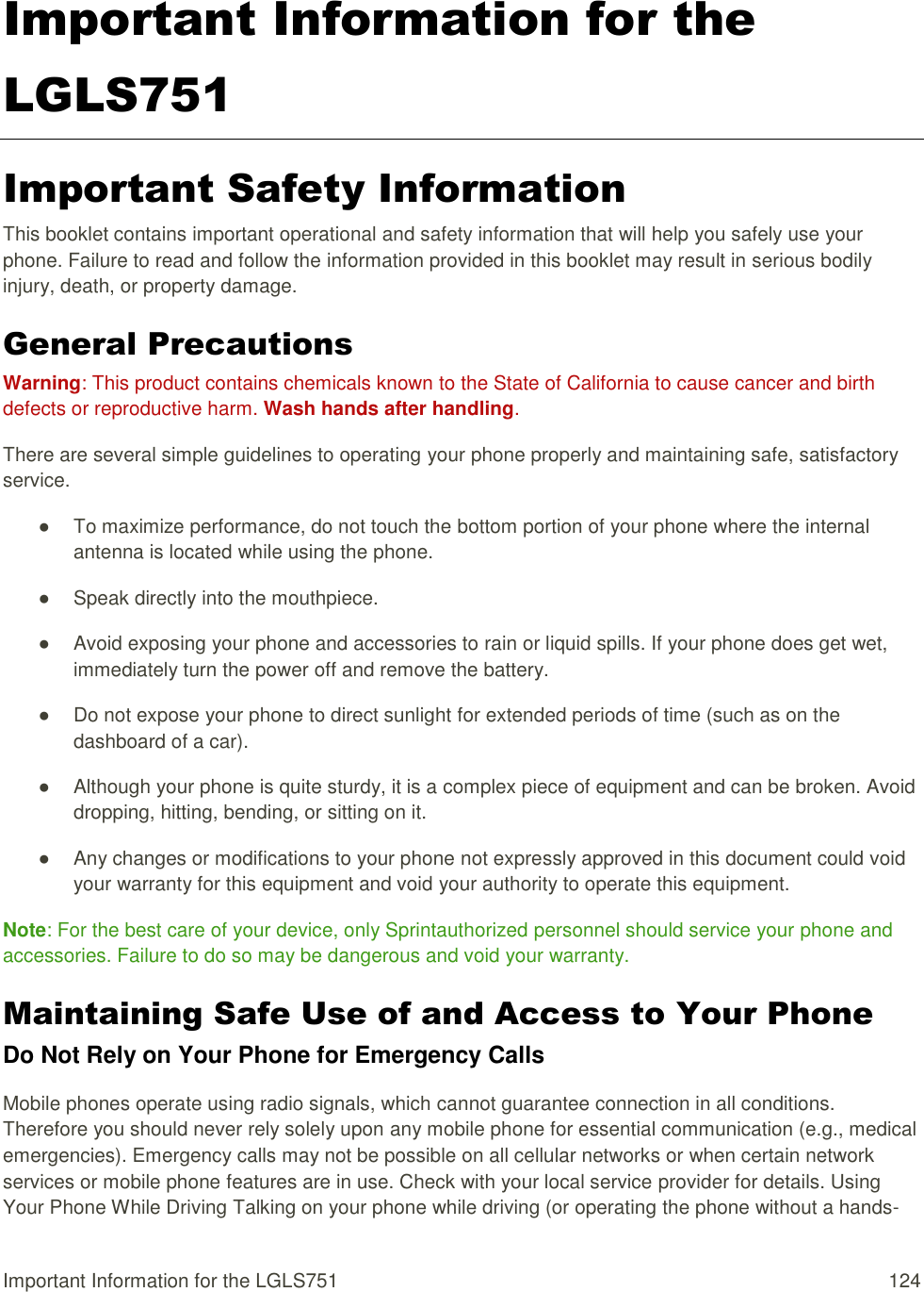 Important Information for the LGLS751  124 Important Information for the LGLS751 Important Safety Information This booklet contains important operational and safety information that will help you safely use your phone. Failure to read and follow the information provided in this booklet may result in serious bodily injury, death, or property damage. General Precautions Warning: This product contains chemicals known to the State of California to cause cancer and birth defects or reproductive harm. Wash hands after handling. There are several simple guidelines to operating your phone properly and maintaining safe, satisfactory service. ●  To maximize performance, do not touch the bottom portion of your phone where the internal antenna is located while using the phone. ●  Speak directly into the mouthpiece. ●  Avoid exposing your phone and accessories to rain or liquid spills. If your phone does get wet, immediately turn the power off and remove the battery. ●  Do not expose your phone to direct sunlight for extended periods of time (such as on the dashboard of a car). ●  Although your phone is quite sturdy, it is a complex piece of equipment and can be broken. Avoid dropping, hitting, bending, or sitting on it. ●  Any changes or modifications to your phone not expressly approved in this document could void your warranty for this equipment and void your authority to operate this equipment. Note: For the best care of your device, only Sprintauthorized personnel should service your phone and accessories. Failure to do so may be dangerous and void your warranty. Maintaining Safe Use of and Access to Your Phone Do Not Rely on Your Phone for Emergency Calls Mobile phones operate using radio signals, which cannot guarantee connection in all conditions. Therefore you should never rely solely upon any mobile phone for essential communication (e.g., medical emergencies). Emergency calls may not be possible on all cellular networks or when certain network services or mobile phone features are in use. Check with your local service provider for details. Using Your Phone While Driving Talking on your phone while driving (or operating the phone without a hands-