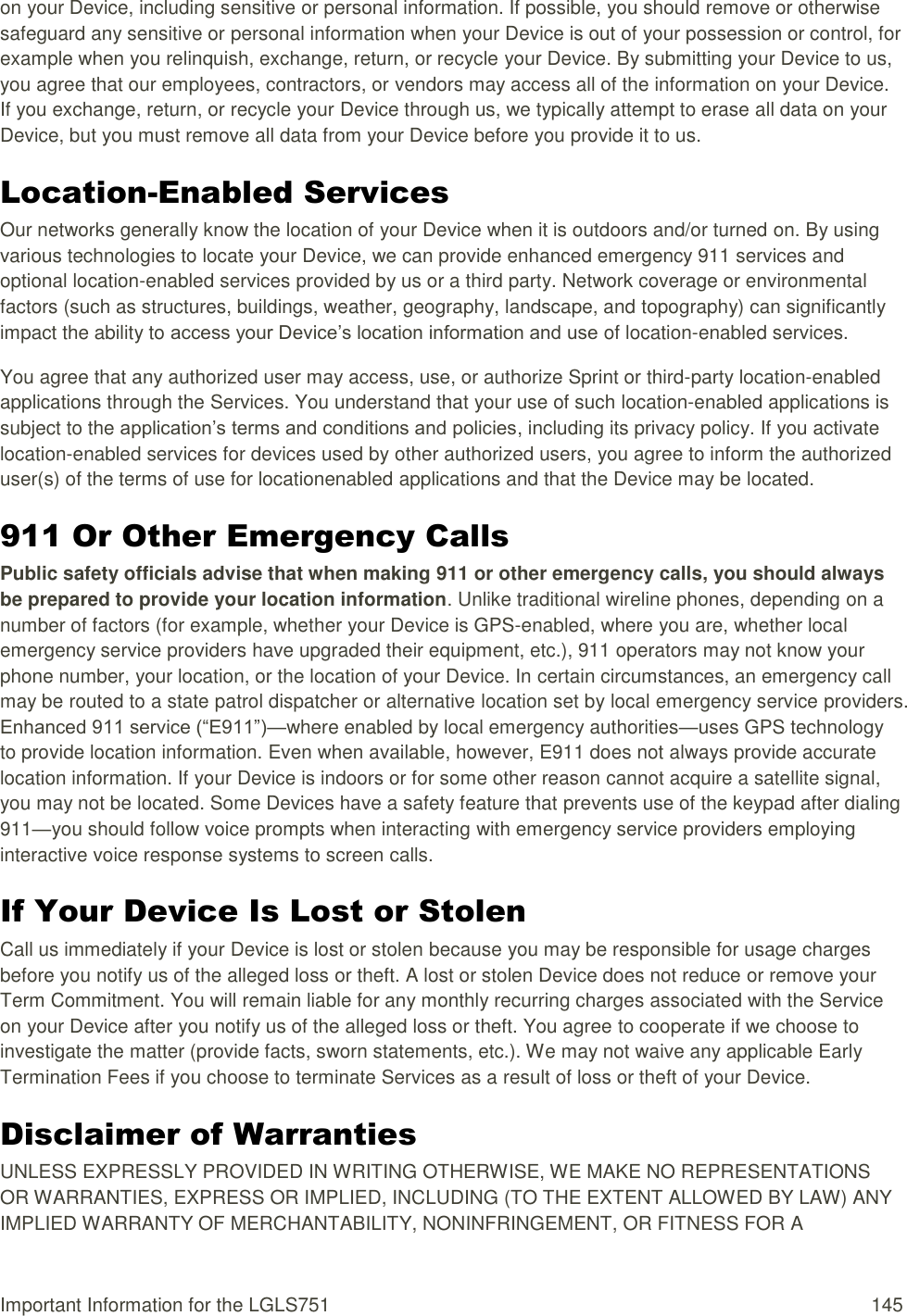 Important Information for the LGLS751  145 on your Device, including sensitive or personal information. If possible, you should remove or otherwise safeguard any sensitive or personal information when your Device is out of your possession or control, for example when you relinquish, exchange, return, or recycle your Device. By submitting your Device to us, you agree that our employees, contractors, or vendors may access all of the information on your Device. If you exchange, return, or recycle your Device through us, we typically attempt to erase all data on your Device, but you must remove all data from your Device before you provide it to us. Location-Enabled Services Our networks generally know the location of your Device when it is outdoors and/or turned on. By using various technologies to locate your Device, we can provide enhanced emergency 911 services and optional location-enabled services provided by us or a third party. Network coverage or environmental factors (such as structures, buildings, weather, geography, landscape, and topography) can significantly impact the ability to access your Device‘s location information and use of location-enabled services. You agree that any authorized user may access, use, or authorize Sprint or third-party location-enabled applications through the Services. You understand that your use of such location-enabled applications is subject to the application‘s terms and conditions and policies, including its privacy policy. If you activate location-enabled services for devices used by other authorized users, you agree to inform the authorized user(s) of the terms of use for locationenabled applications and that the Device may be located. 911 Or Other Emergency Calls Public safety officials advise that when making 911 or other emergency calls, you should always be prepared to provide your location information. Unlike traditional wireline phones, depending on a number of factors (for example, whether your Device is GPS-enabled, where you are, whether local emergency service providers have upgraded their equipment, etc.), 911 operators may not know your phone number, your location, or the location of your Device. In certain circumstances, an emergency call may be routed to a state patrol dispatcher or alternative location set by local emergency service providers. Enhanced 911 service (―E911‖)—where enabled by local emergency authorities—uses GPS technology to provide location information. Even when available, however, E911 does not always provide accurate location information. If your Device is indoors or for some other reason cannot acquire a satellite signal, you may not be located. Some Devices have a safety feature that prevents use of the keypad after dialing 911—you should follow voice prompts when interacting with emergency service providers employing interactive voice response systems to screen calls. If Your Device Is Lost or Stolen Call us immediately if your Device is lost or stolen because you may be responsible for usage charges before you notify us of the alleged loss or theft. A lost or stolen Device does not reduce or remove your Term Commitment. You will remain liable for any monthly recurring charges associated with the Service on your Device after you notify us of the alleged loss or theft. You agree to cooperate if we choose to investigate the matter (provide facts, sworn statements, etc.). We may not waive any applicable Early Termination Fees if you choose to terminate Services as a result of loss or theft of your Device. Disclaimer of Warranties UNLESS EXPRESSLY PROVIDED IN WRITING OTHERWISE, WE MAKE NO REPRESENTATIONS OR WARRANTIES, EXPRESS OR IMPLIED, INCLUDING (TO THE EXTENT ALLOWED BY LAW) ANY IMPLIED WARRANTY OF MERCHANTABILITY, NONINFRINGEMENT, OR FITNESS FOR A 