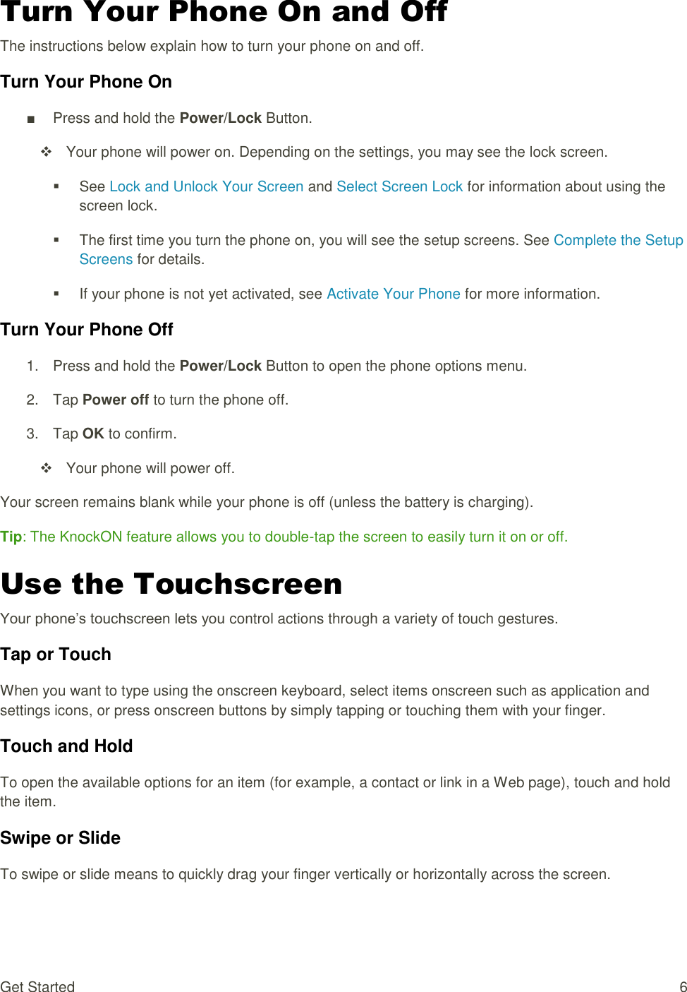 Get Started  6 Turn Your Phone On and Off The instructions below explain how to turn your phone on and off. Turn Your Phone On ■  Press and hold the Power/Lock Button.   Your phone will power on. Depending on the settings, you may see the lock screen.   See Lock and Unlock Your Screen and Select Screen Lock for information about using the screen lock.   The first time you turn the phone on, you will see the setup screens. See Complete the Setup Screens for details.   If your phone is not yet activated, see Activate Your Phone for more information. Turn Your Phone Off 1.  Press and hold the Power/Lock Button to open the phone options menu.  2.  Tap Power off to turn the phone off. 3.  Tap OK to confirm.   Your phone will power off. Your screen remains blank while your phone is off (unless the battery is charging). Tip: The KnockON feature allows you to double-tap the screen to easily turn it on or off. Use the Touchscreen Your phone‘s touchscreen lets you control actions through a variety of touch gestures. Tap or Touch When you want to type using the onscreen keyboard, select items onscreen such as application and settings icons, or press onscreen buttons by simply tapping or touching them with your finger. Touch and Hold To open the available options for an item (for example, a contact or link in a Web page), touch and hold the item. Swipe or Slide To swipe or slide means to quickly drag your finger vertically or horizontally across the screen. 