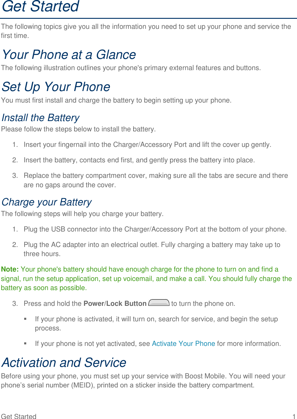 Get Started  1 Get Started The following topics give you all the information you need to set up your phone and service the first time. Your Phone at a Glance The following illustration outlines your phone&apos;s primary external features and buttons. Set Up Your Phone You must first install and charge the battery to begin setting up your phone. Install the Battery Please follow the steps below to install the battery. 1.  Insert your fingernail into the Charger/Accessory Port and lift the cover up gently. 2.  Insert the battery, contacts end first, and gently press the battery into place. 3.  Replace the battery compartment cover, making sure all the tabs are secure and there are no gaps around the cover. Charge your Battery The following steps will help you charge your battery. 1.  Plug the USB connector into the Charger/Accessory Port at the bottom of your phone. 2.  Plug the AC adapter into an electrical outlet. Fully charging a battery may take up to three hours. Note: Your phone&apos;s battery should have enough charge for the phone to turn on and find a signal, run the setup application, set up voicemail, and make a call. You should fully charge the battery as soon as possible. 3.  Press and hold the Power/Lock Button   to turn the phone on.   If your phone is activated, it will turn on, search for service, and begin the setup process.   If your phone is not yet activated, see Activate Your Phone for more information. Activation and Service Before using your phone, you must set up your service with Boost Mobile. You will need your phone’s serial number (MEID), printed on a sticker inside the battery compartment. 
