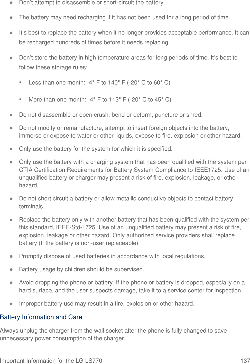 Important Information for the LG LS770  137 ● Don’t attempt to disassemble or short-circuit the battery. ● The battery may need recharging if it has not been used for a long period of time. ● It’s best to replace the battery when it no longer provides acceptable performance. It can be recharged hundreds of times before it needs replacing. ● Don’t store the battery in high temperature areas for long periods of time. It’s best to follow these storage rules:   Less than one month: -4° F to 140° F (-20° C to 60° C)   More than one month: -4° F to 113° F (-20° C to 45° C) ● Do not disassemble or open crush, bend or deform, puncture or shred. ● Do not modify or remanufacture, attempt to insert foreign objects into the battery, immerse or expose to water or other liquids, expose to fire, explosion or other hazard. ● Only use the battery for the system for which it is specified. ● Only use the battery with a charging system that has been qualified with the system per CTIA Certification Requirements for Battery System Compliance to IEEE1725. Use of an unqualified battery or charger may present a risk of fire, explosion, leakage, or other hazard. ● Do not short circuit a battery or allow metallic conductive objects to contact battery terminals. ● Replace the battery only with another battery that has been qualified with the system per this standard, IEEE-Std-1725. Use of an unqualified battery may present a risk of fire, explosion, leakage or other hazard. Only authorized service providers shall replace battery (If the battery is non-user replaceable). ● Promptly dispose of used batteries in accordance with local regulations. ● Battery usage by children should be supervised. ● Avoid dropping the phone or battery. If the phone or battery is dropped, especially on a hard surface, and the user suspects damage, take it to a service center for inspection. ● Improper battery use may result in a fire, explosion or other hazard. Battery Information and Care Always unplug the charger from the wall socket after the phone is fully changed to save unnecessary power consumption of the charger. 