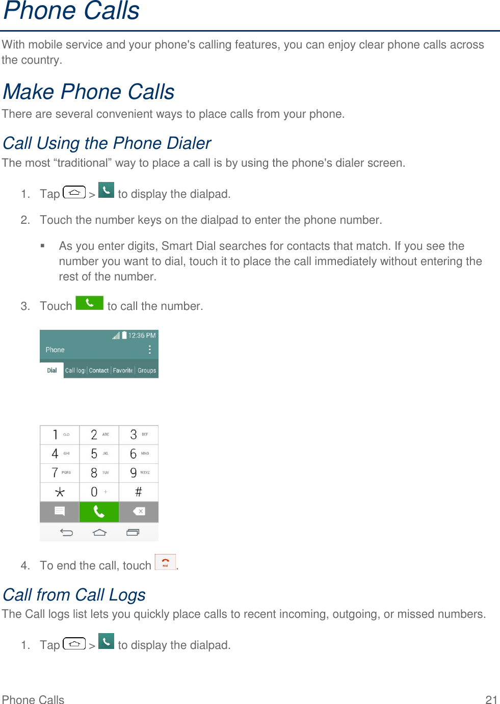 Phone Calls  21 Phone Calls With mobile service and your phone&apos;s calling features, you can enjoy clear phone calls across the country. Make Phone Calls There are several convenient ways to place calls from your phone. Call Using the Phone Dialer The most ―traditional‖ way to place a call is by using the phone&apos;s dialer screen.  1.  Tap   &gt;   to display the dialpad. 2.  Touch the number keys on the dialpad to enter the phone number.   As you enter digits, Smart Dial searches for contacts that match. If you see the number you want to dial, touch it to place the call immediately without entering the rest of the number. 3.  Touch   to call the number.   4.  To end the call, touch  . Call from Call Logs The Call logs list lets you quickly place calls to recent incoming, outgoing, or missed numbers. 1.  Tap   &gt;   to display the dialpad. 