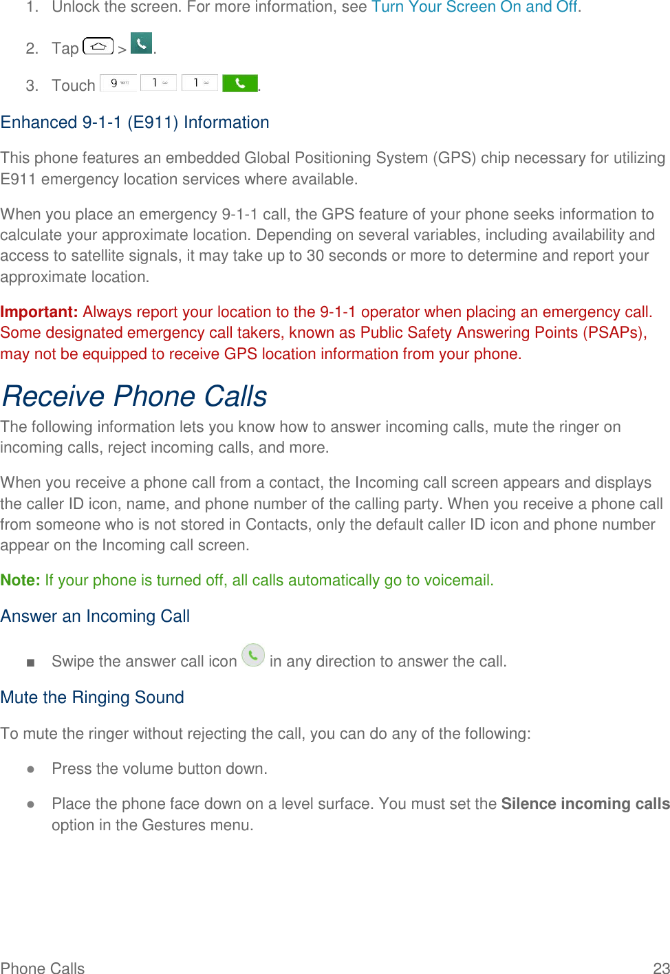 Phone Calls  23 1.  Unlock the screen. For more information, see Turn Your Screen On and Off. 2.  Tap   &gt;  . 3.  Touch        . Enhanced 9-1-1 (E911) Information This phone features an embedded Global Positioning System (GPS) chip necessary for utilizing E911 emergency location services where available. When you place an emergency 9-1-1 call, the GPS feature of your phone seeks information to calculate your approximate location. Depending on several variables, including availability and access to satellite signals, it may take up to 30 seconds or more to determine and report your approximate location. Important: Always report your location to the 9-1-1 operator when placing an emergency call. Some designated emergency call takers, known as Public Safety Answering Points (PSAPs), may not be equipped to receive GPS location information from your phone. Receive Phone Calls The following information lets you know how to answer incoming calls, mute the ringer on incoming calls, reject incoming calls, and more. When you receive a phone call from a contact, the Incoming call screen appears and displays the caller ID icon, name, and phone number of the calling party. When you receive a phone call from someone who is not stored in Contacts, only the default caller ID icon and phone number appear on the Incoming call screen. Note: If your phone is turned off, all calls automatically go to voicemail. Answer an Incoming Call ■  Swipe the answer call icon   in any direction to answer the call. Mute the Ringing Sound To mute the ringer without rejecting the call, you can do any of the following: ● Press the volume button down. ● Place the phone face down on a level surface. You must set the Silence incoming calls option in the Gestures menu. 