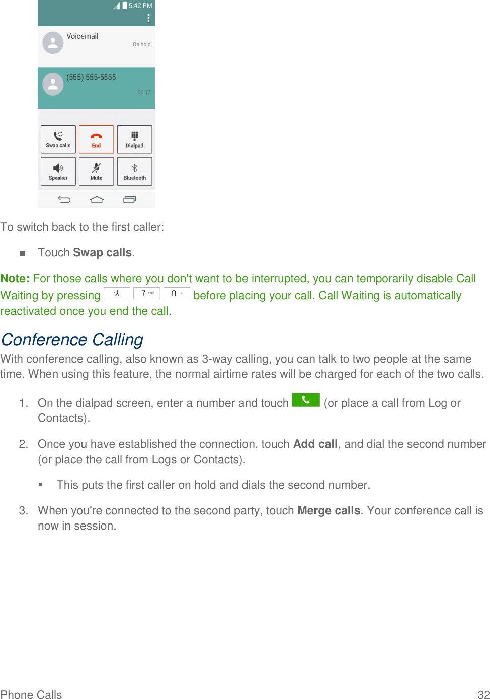 Phone Calls  32   To switch back to the first caller: ■  Touch Swap calls. Note: For those calls where you don&apos;t want to be interrupted, you can temporarily disable Call Waiting by pressing       before placing your call. Call Waiting is automatically reactivated once you end the call. Conference Calling With conference calling, also known as 3-way calling, you can talk to two people at the same time. When using this feature, the normal airtime rates will be charged for each of the two calls. 1.  On the dialpad screen, enter a number and touch   (or place a call from Log or Contacts). 2.  Once you have established the connection, touch Add call, and dial the second number (or place the call from Logs or Contacts).    This puts the first caller on hold and dials the second number. 3.  When you&apos;re connected to the second party, touch Merge calls. Your conference call is now in session. 