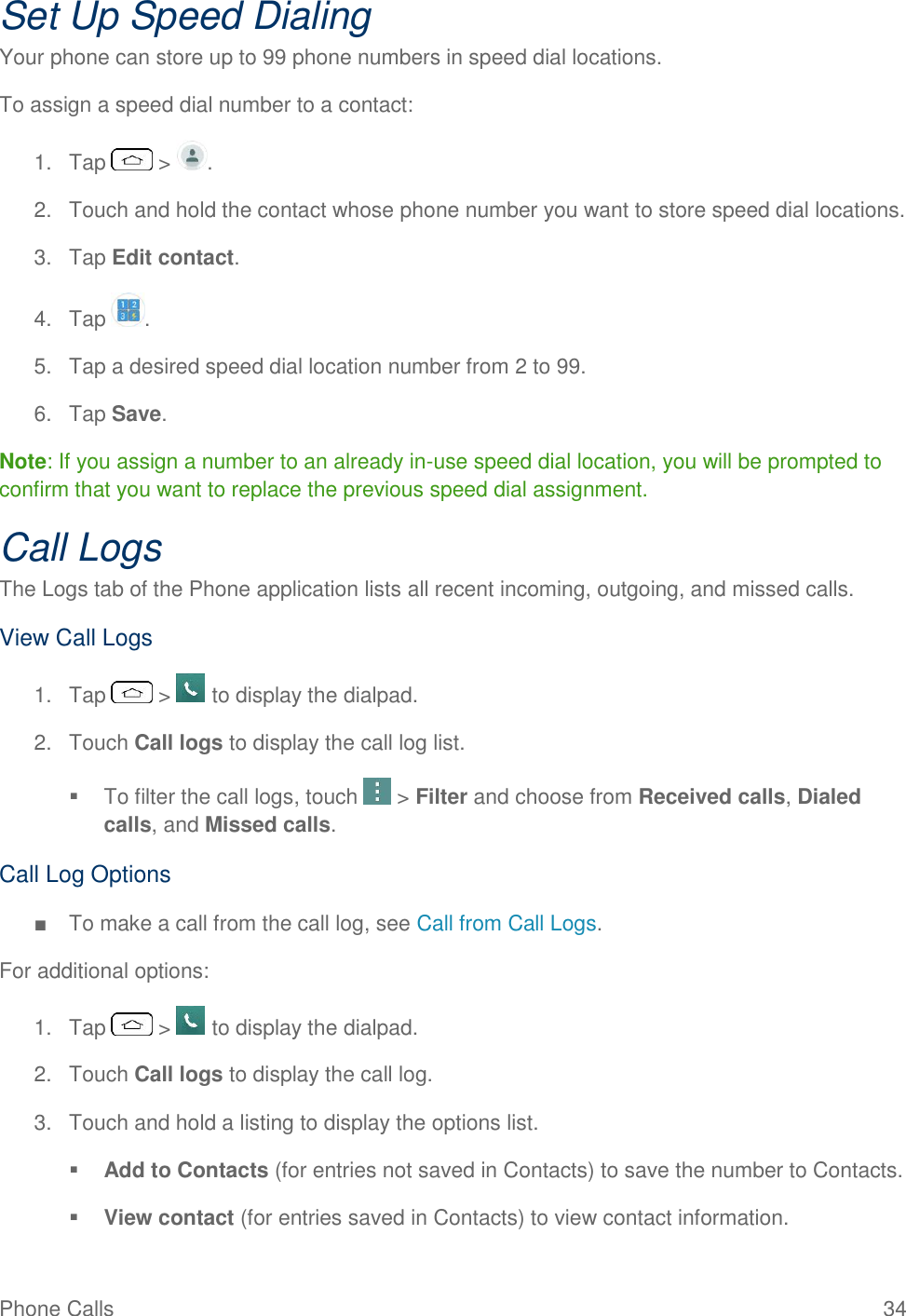 Phone Calls  34 Set Up Speed Dialing Your phone can store up to 99 phone numbers in speed dial locations. To assign a speed dial number to a contact: 1.  Tap   &gt;  . 2.  Touch and hold the contact whose phone number you want to store speed dial locations. 3.  Tap Edit contact. 4.  Tap  . 5.  Tap a desired speed dial location number from 2 to 99. 6.  Tap Save. Note: If you assign a number to an already in-use speed dial location, you will be prompted to confirm that you want to replace the previous speed dial assignment. Call Logs The Logs tab of the Phone application lists all recent incoming, outgoing, and missed calls. View Call Logs 1.  Tap   &gt;   to display the dialpad. 2.  Touch Call logs to display the call log list.   To filter the call logs, touch   &gt; Filter and choose from Received calls, Dialed calls, and Missed calls. Call Log Options ■  To make a call from the call log, see Call from Call Logs. For additional options: 1.  Tap   &gt;   to display the dialpad. 2.  Touch Call logs to display the call log. 3.  Touch and hold a listing to display the options list.  Add to Contacts (for entries not saved in Contacts) to save the number to Contacts.   View contact (for entries saved in Contacts) to view contact information.  