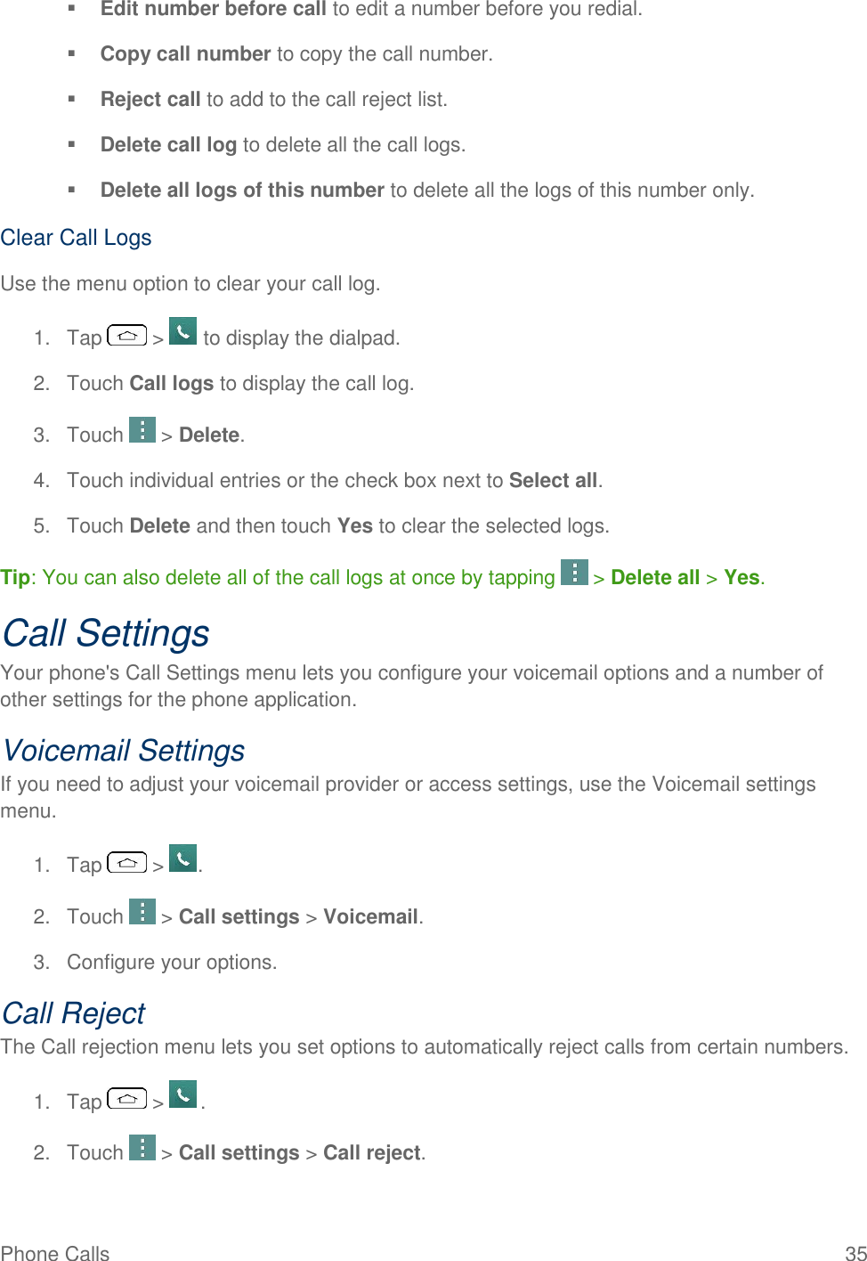 Phone Calls  35  Edit number before call to edit a number before you redial.   Copy call number to copy the call number.   Reject call to add to the call reject list.   Delete call log to delete all the call logs.   Delete all logs of this number to delete all the logs of this number only. Clear Call Logs Use the menu option to clear your call log. 1.  Tap   &gt;   to display the dialpad. 2.  Touch Call logs to display the call log. 3.  Touch   &gt; Delete. 4.  Touch individual entries or the check box next to Select all. 5.  Touch Delete and then touch Yes to clear the selected logs. Tip: You can also delete all of the call logs at once by tapping   &gt; Delete all &gt; Yes. Call Settings Your phone&apos;s Call Settings menu lets you configure your voicemail options and a number of other settings for the phone application. Voicemail Settings If you need to adjust your voicemail provider or access settings, use the Voicemail settings menu. 1.  Tap   &gt;  . 2.  Touch   &gt; Call settings &gt; Voicemail. 3.  Configure your options. Call Reject The Call rejection menu lets you set options to automatically reject calls from certain numbers. 1.  Tap   &gt;   . 2.  Touch   &gt; Call settings &gt; Call reject. 