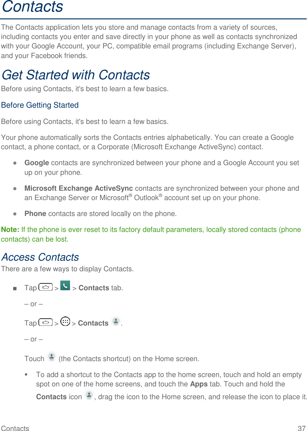 Contacts  37 Contacts The Contacts application lets you store and manage contacts from a variety of sources, including contacts you enter and save directly in your phone as well as contacts synchronized with your Google Account, your PC, compatible email programs (including Exchange Server), and your Facebook friends. Get Started with Contacts Before using Contacts, it&apos;s best to learn a few basics. Before Getting Started Before using Contacts, it&apos;s best to learn a few basics. Your phone automatically sorts the Contacts entries alphabetically. You can create a Google contact, a phone contact, or a Corporate (Microsoft Exchange ActiveSync) contact. ● Google contacts are synchronized between your phone and a Google Account you set up on your phone. ● Microsoft Exchange ActiveSync contacts are synchronized between your phone and an Exchange Server or Microsoft® Outlook® account set up on your phone. ● Phone contacts are stored locally on the phone. Note: If the phone is ever reset to its factory default parameters, locally stored contacts (phone contacts) can be lost. Access Contacts There are a few ways to display Contacts. ■  Tap   &gt;   &gt; Contacts tab. – or – Tap   &gt;   &gt; Contacts  . – or – Touch   (the Contacts shortcut) on the Home screen.   To add a shortcut to the Contacts app to the home screen, touch and hold an empty spot on one of the home screens, and touch the Apps tab. Touch and hold the Contacts icon  , drag the icon to the Home screen, and release the icon to place it. 