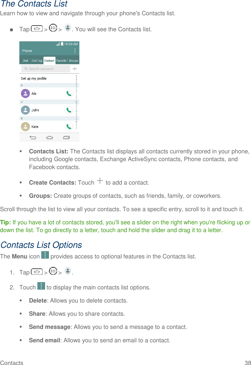 Contacts  38 The Contacts List Learn how to view and navigate through your phone&apos;s Contacts list. ■  Tap   &gt;   &gt;  . You will see the Contacts list.    Contacts List: The Contacts list displays all contacts currently stored in your phone, including Google contacts, Exchange ActiveSync contacts, Phone contacts, and Facebook contacts.  Create Contacts: Touch   to add a contact.  Groups: Create groups of contacts, such as friends, family, or coworkers. Scroll through the list to view all your contacts. To see a specific entry, scroll to it and touch it. Tip: If you have a lot of contacts stored, you&apos;ll see a slider on the right when you&apos;re flicking up or down the list. To go directly to a letter, touch and hold the slider and drag it to a letter. Contacts List Options The Menu icon   provides access to optional features in the Contacts list. 1.  Tap   &gt;   &gt;  . 2.  Touch   to display the main contacts list options.  Delete: Allows you to delete contacts.   Share: Allows you to share contacts.   Send message: Allows you to send a message to a contact.   Send email: Allows you to send an email to a contact.  