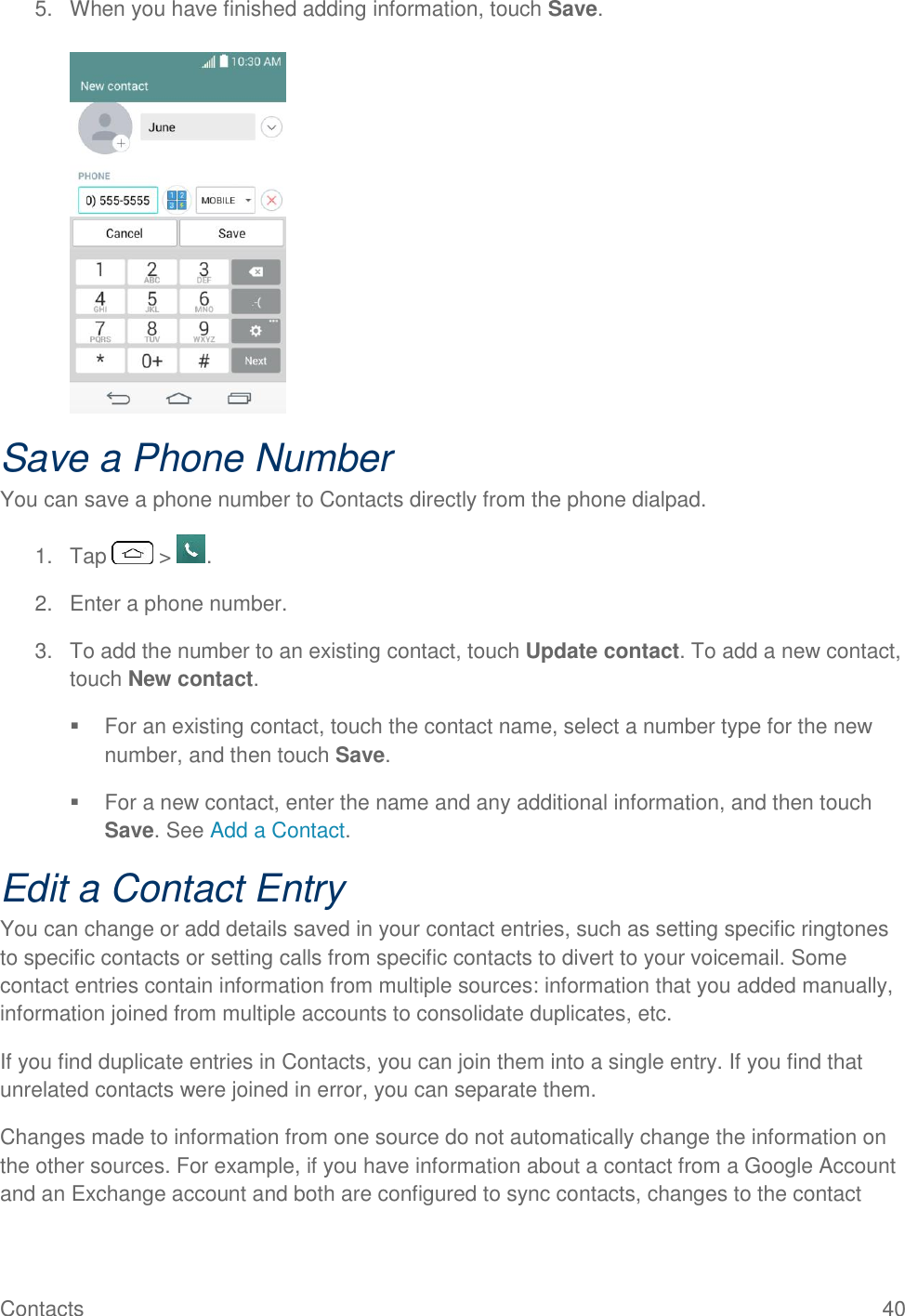 Contacts  40 5.  When you have finished adding information, touch Save.   Save a Phone Number You can save a phone number to Contacts directly from the phone dialpad. 1.  Tap   &gt;  . 2.  Enter a phone number. 3.  To add the number to an existing contact, touch Update contact. To add a new contact, touch New contact.   For an existing contact, touch the contact name, select a number type for the new number, and then touch Save.   For a new contact, enter the name and any additional information, and then touch Save. See Add a Contact. Edit a Contact Entry You can change or add details saved in your contact entries, such as setting specific ringtones to specific contacts or setting calls from specific contacts to divert to your voicemail. Some contact entries contain information from multiple sources: information that you added manually, information joined from multiple accounts to consolidate duplicates, etc. If you find duplicate entries in Contacts, you can join them into a single entry. If you find that unrelated contacts were joined in error, you can separate them. Changes made to information from one source do not automatically change the information on the other sources. For example, if you have information about a contact from a Google Account and an Exchange account and both are configured to sync contacts, changes to the contact 