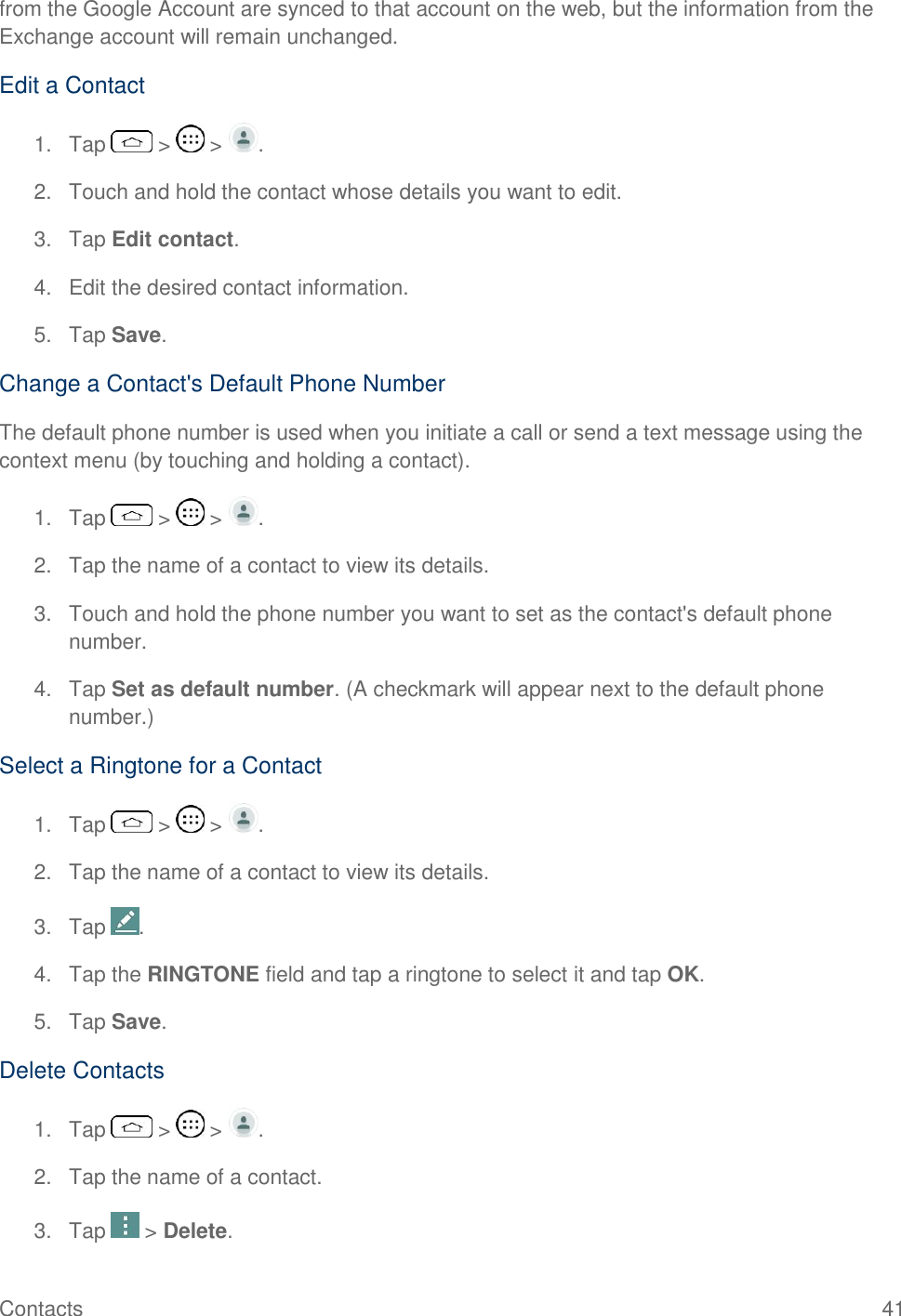Contacts  41 from the Google Account are synced to that account on the web, but the information from the Exchange account will remain unchanged. Edit a Contact 1.  Tap   &gt;   &gt;  . 2.  Touch and hold the contact whose details you want to edit. 3.  Tap Edit contact. 4.  Edit the desired contact information. 5.  Tap Save. Change a Contact&apos;s Default Phone Number The default phone number is used when you initiate a call or send a text message using the context menu (by touching and holding a contact). 1.  Tap   &gt;   &gt;  . 2.  Tap the name of a contact to view its details. 3.  Touch and hold the phone number you want to set as the contact&apos;s default phone number. 4.  Tap Set as default number. (A checkmark will appear next to the default phone number.) Select a Ringtone for a Contact 1.  Tap   &gt;   &gt;  . 2.  Tap the name of a contact to view its details. 3.  Tap  . 4.  Tap the RINGTONE field and tap a ringtone to select it and tap OK. 5.  Tap Save. Delete Contacts 1.  Tap   &gt;   &gt;  . 2.  Tap the name of a contact. 3.  Tap   &gt; Delete. 