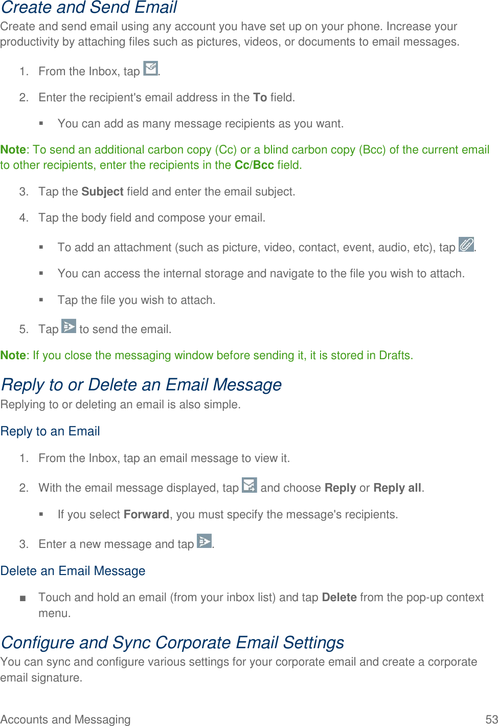 Accounts and Messaging  53 Create and Send Email Create and send email using any account you have set up on your phone. Increase your productivity by attaching files such as pictures, videos, or documents to email messages. 1.  From the Inbox, tap  . 2.  Enter the recipient&apos;s email address in the To field.   You can add as many message recipients as you want. Note: To send an additional carbon copy (Cc) or a blind carbon copy (Bcc) of the current email to other recipients, enter the recipients in the Cc/Bcc field. 3.  Tap the Subject field and enter the email subject. 4.  Tap the body field and compose your email.   To add an attachment (such as picture, video, contact, event, audio, etc), tap  .   You can access the internal storage and navigate to the file you wish to attach.   Tap the file you wish to attach. 5.  Tap   to send the email. Note: If you close the messaging window before sending it, it is stored in Drafts. Reply to or Delete an Email Message Replying to or deleting an email is also simple. Reply to an Email 1.  From the Inbox, tap an email message to view it. 2.  With the email message displayed, tap   and choose Reply or Reply all.   If you select Forward, you must specify the message&apos;s recipients. 3.  Enter a new message and tap  . Delete an Email Message ■  Touch and hold an email (from your inbox list) and tap Delete from the pop-up context menu. Configure and Sync Corporate Email Settings You can sync and configure various settings for your corporate email and create a corporate email signature. 